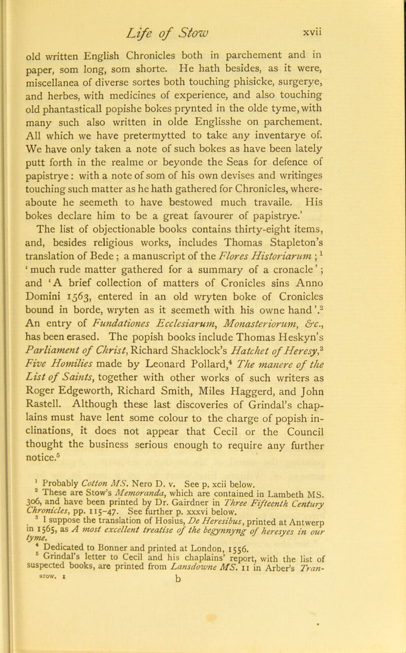 old written English Chronicles both in parchement and in paper, som long, som shorte. He hath besides, as it were, miscellanea of diverse sortes both touching phisicke, surgerye, and herbes, with medicines of experience, and also touching old phantasticall popishe bokes prynted in the olde tyme, with many such also written in olde Englisshe on parchement. All which we have pretermytted to take any inventarye of. We have only taken a note of such bokes as have been lately putt forth in the realme or beyonde the Seas for defence of papistrye: with a note of som of his own devises and writinges touching such matter as he hath gathered for Chronicles, where- aboute he seemeth to have bestowed much travaile. His bokes declare him to be a great favourer of papistrye.’ The list of objectionable books contains thirty-eight items, and, besides religious works, includes Thomas Stapleton’s translation of Bede; a manuscript of the Flores Historiarum ; ^ ‘ much rude matter gathered for a summary of a cronacle ’; and ‘A brief collection of matters of Cronicles sins Anno Domini 1563, entered in an old wryten boke of Cronicles bound in borde, wryten as it seemeth with his owne hand An entry of Fundatioties Ecclesiarum, Monasteriorum, &c., has been erased. The popish books include Thomas Heskyn’s Parliament of Christ, Richard Shacklock’s Hatchet of Heresy? Five Homilies made by Leonard Pollard,^ The manere of the List of Saints, together with other works of such writers as Roger Edgeworth, Richard Smith, Miles Haggerd, and John Rastell. Although these last discoveries of Grindal’s chap- lains must have lent some colour to the charge of popish in- clinations, it does not appear that Cecil or the Council thought the business serious enough to require any further notice.® ' Probably Cotton MS, Nero D. v. See p. xcii below. * These are Stow’s Memoranda, which are contained in Lambeth MS. 306, arid have been printed by Dr. Gairdner in Three Fifteenth Century Chronicles, pp. 115-47. See further p. xxxvi below. ® I suppose the translation of Hosius, De Heresibus, printed at Antwerp in 1565, as A most excellent treatise of the begynnyng of heresyes in our tyme. * Dedicated to Bonner and printed at London, 1556. ® Grindal’s letter to Cecil and his chaplains’ report, with the list of suspected books, are printed from Lansdowne MS. ii in Arber’s Tran-