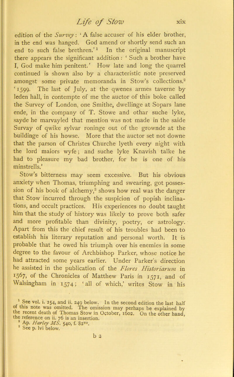 edition of the Survey: ‘ A false accuser of his elder brother, in the end was hanged. God amend or shortly send such an end to such false brethren.’ ^ In the original manuscript there appears the significant addition: ‘ Such a brother have I, God make him penitent. ’ How late and long the quarrel continued is shown also by a characteristic note preserved amongst some private memoranda in Stow’s collections.^ ‘1599. The last of July, at the qwenes armes taverne by leden hall, in contempte of me the auctor of this boke called the Survey of London, one Smithe, dwellinge at Sopars lane ende, in the company of T. Stowe and othar suche lyke, sayde he marvayled that mention was not made in the saide Survay of qwike sylvar roninge out of the grownde at the buildinge of his howse. More that the auctor set not downe that the parson of Christes Churche lyeth every night with the lord maiors wyfe; and suche lyke Knavish talke he had to pleasure my bad brother, for he is one of his minstrells.’ Stow’s bitterness may seem excessive. But his obvious anxiety when Thomas, triumphing and swearing, got posses- sion of his book of alchemy,^ shows how real was the danger that Stow incurred through the suspicion of popish inclina- tions, and occult practices. His experiences no doubt taught him that the study of history was likely to prove both safer and more profitable than divinity, poetry, or astrology. Apart from this the chief result of his troubles had been to establish his literary reputation and personal worth. It is probable that he owed his triumph over his enemies in some degree to the favour of Archbishop Parker, whose notice he had attracted some years earlier. Under Parker’s direction he assisted in the publication of the Flores Historiaruvi in ^567, of the Chronicles of Matthew Paris in 1571, and of Walsingham in 1574; ‘all of which,’ writes Stow in his ' See vol. i. 254, and ii. 249 below. In the second edition the last half of this note was omitted. The omission may perhaps be explained by the recent death of Thomas Stow in October, 1602. On the other hand, the reference on ii. 76 is an insertion. ’ Ap. Harley MS. 540, f. 82^°. * See p. Ivi below. b 3