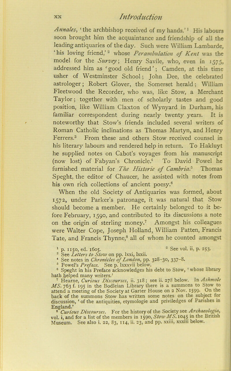 Annales, ‘ the archbishop received of my hands.’ * His labours soon brought him the acquaintance and friendship of all the leading antiquaries of the day. Such were William Lambarde, ‘ his loving friend,’ ^ whose Perambulation of Kent was the model for the Survey, Henry Savile, who, even in J575, addressed him as ‘ good old friend ’; Camden, at this time usher of Westminster School; John Dee, the celebrated astrologer; Robert Glover, the Somerset herald; William Fleetwood the Recorder, who was, like Stow, a Merchant Taylor; together with men of scholarly tastes and good position, like William Claxton of Wynyard in Durham, his familiar correspondent during nearly twenty years. It is noteworthy that Stow’s friends included several writers of Roman Catholic inclinations as Thomas Martyn, and Henry Ferrers.^ From these and others Stow received counsel in his literary labours and rendered help in return. To Hakluyt he supplied notes on Cabot’s voyages from his manuscript (now lost) of Fabyan’s Chronicle.'* To David Powel he furnished material for The Historie of Cambria.^ Thomas Speght, the editor of Chaucer, he assisted with notes from his own rich collections of ancient poesy.® When the old Society of Antiquaries was formed, about 1572, under Parker’s patronage, it was natural that Stow should become a member. He certainly belonged to it be- fore February, 1590, and contributed to its discussions a note on the origin of sterling money.Amongst his colleagues were Walter Cope, Joseph Holland, William Patten, Francis Tate, and Francis Thynne,® all of whom he counted amongst * p. 1150, ed. 1605. ■ See vol. ii, p. 253. ^ See Letters to Stow on pp. Ixxi, Ixxii. ‘ See notes in Chronicles (f London, pp. 328-30, 337-8. “ Powel’s Preface. See p. Ixxxvii below. ® Speght in his Preface acknowledges his debt to Stow, ‘ whose librarj’ hath helped many writers.' Heame, Curious Discourses, ii. 318; see ii. 278 below. In Ashmole MS. 763 f. 195 in the Bodleian Librarj^ there is a summons to Stow to attend a meeting of the Society at Garter House on 2 Nov. 1599. On the back of the summons Stow has written some notes on the subject for discussion, ‘ of the antiquities, etymologie and priviledges of Parishes in England.’ • ® Cutious Discourses. For the history of the Society see .<4 vol. i, and for a list of the members in 1590, Stow MS. 1045 in the British Museum. See also i. 22, 83, 114, ii. 23, and pp. xxiii, xxxiii below.