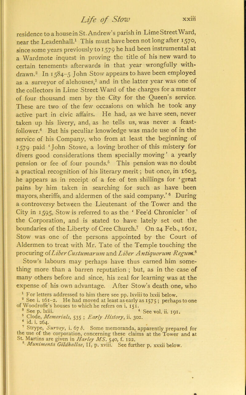 residence to a housein St. Andrew’s parish in LimeStreetWard, near the Leadenhall.^ This must have been not long after 1570, since some years previously to 1579 been instrumental at a Wardmote inquest in proving the title of his new ward to certain tenements afterwards in that year wrongfully with- drawn.2 1584-5 John Stow appears to have been employed as a surveyor of alehouses,^ and in the latter year was one of the collectors in Lime Street Ward of the charges for a muster of four thousand men by the City for the Queen’s service. These are two of the few occasions on which he took any active part in civic affairs. He had, as we have seen, never taken up his livery, and, as he tells us, was never a feast- follower.* But his peculiar knowledge was made use of in the service of his Company, who from at least the beginning of 1579 paid ‘John Stowe, a loving brother of this mistery for divers good considerations them specially moving ’ a yearly pension or fee of four pounds.® This pension was no doubt a practical recognition of his literary merit; but once, in 1603, he appears as in receipt of a fee of ten shillings for ‘ great pains by him taken in searching for such as have been mayors, sheriffs, and aldermen of the said company.’ ® During a controversy between the Lieutenant of the Tower and the City in 1595, Stow is referred to as the ‘ Fee’d Chronicler ’ of the Corporation, and is stated to have lately set out the boundaries of the Liberty of Cree Church.'^ On 24 Feb., 1601, Stow was one of the persons appointed by the Court of Aldermen to treat with Mr. Tate of the Temple touching the procuring oiLiber Custumarum and Liber Antiquorum Regum? Stow’s labours may perhaps have thus earned him some- thing more than a barren reputation ; but, as in the case of many others before and since, his zeal for learning was at the expense of his own advantage. After Stow’s death one, who ' For letters addressed to him there see pp. Ixviii to Ixxii below. * See i. 161-2. He had moved at least as early as 1575 ; perhaps to one of Woodroffe’s houses to which he refers on i. 151. * See p. Ixiii. ‘ See vol. ii. 191. ' Clode, Memorials, 535 ; Early History, ii. 302. * id. i. 264. ’’ Strype, Survey, i. 67 b. Some memoranda, apparently prepared for the use of the corporation, concerning these claims at the Tower and at St. Martins are given in Harley MS. 540, f. 122. ® Mummenta Gildhallae, II, p. xviii. See further p. xxxii below.