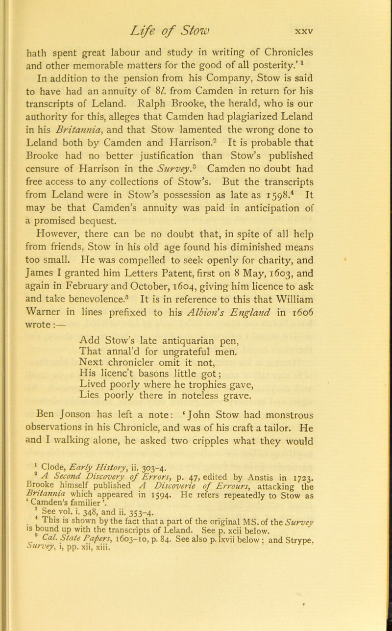 hath spent great labour and study in writing of Chronicles and other memorable matters for the good of all posterity.’ ^ In addition to the pension from his Company, Stow is said to have had an annuity of 8/. from Camden in return for his transcripts of Leland. Ralph Brooke, the herald, who is our authority for this, alleges that Camden had plagiarized Leland in his Britannia^ and that Stow lamented the wrong done to Leland both by Camden and Harrison.^ It is probable that Brooke had no better justification than Stow’s published censure of Harrison in the Survey.^ Camden no doubt had free access to any collections of Stow’s. But the transcripts from Leland were in Stow’s possession as late as 1598.^ It may be that Camden’s annuity was paid in anticipation of a promised bequest. However, there can be no doubt that, in spite of all help from friends. Stow in his old age found his diminished means too small. He was compelled to seek openly for charity, and James I granted him Letters Patent, first on 8 May, 1603, and again in February and October, 1604, giving him licence to ask and take benevolence.® It is in reference to this that William Warner in lines prefixed to his Albion s England in 1606 wrote:— Add Stow’s late antiquarian pen, That annal’d for ungrateful men. Next chronicler omit it not, His licenc’t basons little got; Lived poorly where he trophies gave, Lies poorly there in noteless grave. Ben Jonson has left a note: ‘John Stow had monstrous observations in his Chronicle, and was of his craft a tailor. He and I walking alone, he asked two cripples what they would * Cl ode, Early History, ii. 303-4. ’ A Second Discovery of Errors, p. 47, edited by Anstis in 1723. Brooke himself published A Discoverie of Errours, attacking the Britannia which appeared in 1594. He refers repeatedly to Stow as ‘ Camden’s familier ’. ! *• 348, and ii. 353-4. This IS shown by the fact that a part of the original MS. of the Survey IS bound up with the transcripts of Leland. See p. xcii below. Cal. State Papers, 1603-10, p. 84. See also p. Ixvii below; and Strype, Suri’ey, i, pp. xii, xiii.