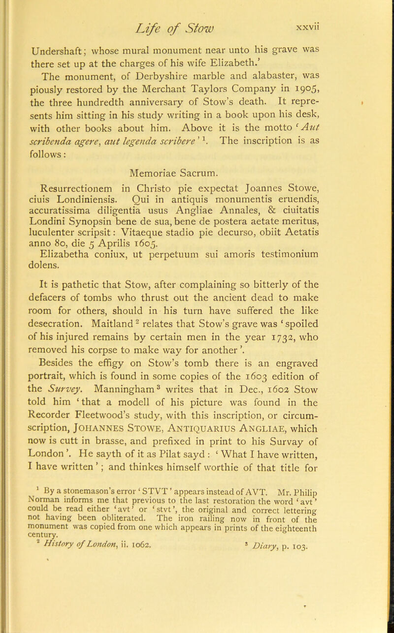 Undershaft; whose mural monument near unto his grave was there set up at the charges of his wife Elizabeth.’ The monument, of Derbyshire marble and alabaster, was piously restored by the Merchant Taylors Company in 1905, the three hundredth anniversary of Stow’s death. It repre- sents him sitting in his study writing in a book upon his desk, with other books about him. Above it is the motto ‘Ant scribcnda agere, aut legenda scribere ’ The inscription is as follows : Memoriae Sacrum. Resurrectionem in Christo pie expectat Joannes Stowe, ciuis Londiniensis. Oui in antiquis monumentis eruendis, accuratissima diligentia usus Angliae Annales, & ciuitatis Londini Synopsin bene de sua, bene de postera aetate meritus, luculenter scripsit: Vitaeque stadio pie decurso, obiit Aetatis anno 80, die 5 Aprilis 1605. Elizabetha coniux, ut perpetuum sui amoris testimonium dolens. It is pathetic that Stow, after complaining so bitterly of the defacers of tombs who thrust out the ancient dead to make room for others, should in his turn have suffered the like desecration. Maitland ^ relates that Stow’s grave was ‘ spoiled of his injured remains by certain men in the year 1732, who removed his corpse to make way for another ’. Besides the effigy on Stow’s tomb there is an engraved portrait, which is found in some copies of the 1603 edition of the Survey. Manningham® writes that in Dec., 1602 Stow told him ‘ that a modell of his picture was found in the Recorder Fleetwood’s study, with this inscription, or circum- scription, Johannes Stowe, Antiquarius Angliae, which now is cutt in brasse, and prefixed in print to his Survay of London ’. He sayth of it as Pilat sayd : ‘ What I have written, I have written ’; and thinkes himself worthie of that title for * By a stonemason’s error‘STVT’appears instead of AVT. Mr. Philip Norman informs me that previous to the last restoration the word ‘avt’ could be read either ‘ avt ’ or ‘ stvt ’, the original and correct lettering not having been obliterated. The iron railing now in front of the monument was copied from one which appears in prints of the eighteenth century. * History of London., ii. 1062. » Diary, p. 103.