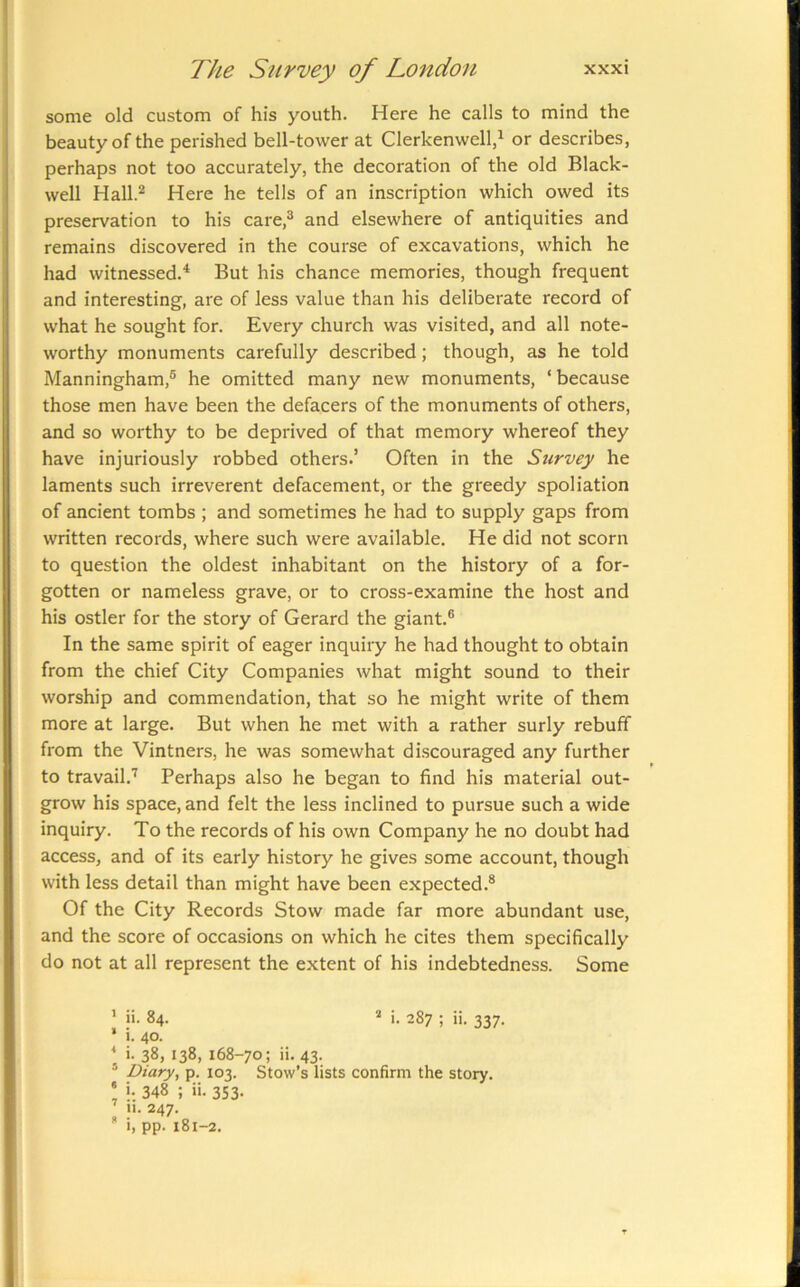 some old custom of his youth. Here he calls to mind the beauty of the perished bell-tower at Clerkenwell,^ or describes, perhaps not too accurately, the decoration of the old Black- well Hall.*^ Here he tells of an inscription which owed its preservation to his care,^ and elsewhere of antiquities and remains discovered in the course of excavations, which he had witnessed.* But his chance memories, though frequent and interesting, are of less value than his deliberate record of what he sought for. Every church was visited, and all note- worthy monuments carefully described; though, as he told Manningham,® he omitted many new monuments, ‘because those men have been the defacers of the monuments of others, and so worthy to be deprived of that memory whereof they have injuriously robbed others.’ Often in the Survey he laments such irreverent defacement, or the greedy spoliation of ancient tombs ; and sometimes he had to supply gaps from written records, where such were available. He did not scorn to question the oldest inhabitant on the history of a for- gotten or nameless grave, or to cross-examine the host and his ostler for the story of Gerard the giant.® In the same spirit of eager inquiry he had thought to obtain from the chief City Companies what might sound to their worship and commendation, that so he might write of them more at large. But when he met with a rather surly rebuff from the Vintners, he was somewhat discouraged any further to travail.'^ Perhaps also he began to find his material out- grow his space, and felt the less inclined to pursue such a wide inquiry. To the records of his own Company he no doubt had access, and of its early history he gives some account, though with less detail than might have been expected.® Of the City Records Stow made far more abundant use, and the score of occasions on which he cites them specifically do not at all represent the extent of his indebtedness. Some 1 % 4 3 e 7 n ii. 84. “ i. 287 ; ii. 337. i. 40. i. 38, 138, 168-70; ii. 43. Diary, p. 103. Stow’s lists confirm the story, i. 348 ; ii. 353. II. 247. i, pp. 181-2.