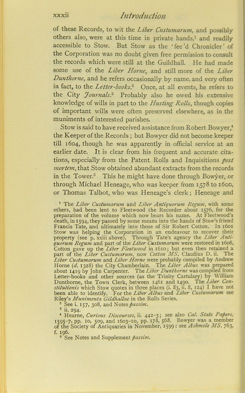 of these Records, to wit the Liber Custuniarttm, and possibly others also, were at this time in private hands,^ and readily accessible to Stow. But Stow as the ‘ fee’d Chronicler ’ of the Corporation was no doubt given free permission to consult the records which were still at the Guildhall. He had made some use of the Liber Horne, and still more of the Liber Dnnthortie, and he refers occasionally by name, and very often in fact, to the Letter-books? Once, at all events, he refers to the City Journals? Probably also he owed his extensive knowledge of wills in part to the Husting Rolls, though copies of important wills were often preserved elsewhere, as in the muniments of interested parishes. Stow is said to have received assistance from Robert Bowyer,* the Keeper of the Records ; but Bowyer did not become keeper till 1604, though he was apparently in official service at an earlier date. It is clear from his frequent and accurate cita- tions, especially from the Patent Rolls and Inquisitions post mortem, that Stow obtained abundant extracts from the records in the Tower.® This he might have done through Bowyer, or through Michael Heneage, who was keeper from 1578 to 1600, or Thomas Talbot, who was Heneage’s clerk; Heneage and * The Liber Custumarimi and Liber Antiquoru7n Regum, with some others, had been lent to Fleetwood the Recorder about 1576, for the preparation of the volume which now bears his name. At Fleetwood’s death, in 1594, they passed by some means into the hands of Stow’s friend Francis Tate, and ultimately into those of Sir Robert Cotton. In 1601 Stow was helping the Corporation in an endeavour to recover their property (see p. xxiii above). Through Tate’s agency the Liber Anti- quoru7H RegU77i and part of the Liber Custu77iarTi77i were restored in 160S. Cotton gave up the Liber Fleetwood in 1610; but even then retained a part of the Liber C7istu77iaru77i, now CottOTi MS. Claudius D. ii. The Liber Custttmaru77i and Liber Ho7-7ie were probably compiled by Andrew Horne (</. 1328) the City Chamberlain. The Liber Albus was prepared about 1419 by John Carpenter. Th& Liber DimthoT^ie was compiled from Letter-books and other sources (as the Trinity Cartulary) by William Dunthorne, the Town Clerk, between 1461 and 1490. The Liber Co7i- stituiioTtis which Stow quotes in three places (i. 83, ii. 8, 124) I have not been able to identify. Yor the Liber Albus Liber Custu77tarum see Riley’s Mu7time7ita Gildhallae in the Rolls Series. ® See i. 157, 308, and J^ote%passhn. ® ii. 294. ‘ Heame, Curious Discourses, ii. 442-3; see also Cal. State Papers, 1595-7, pp. 10, 509, and 1603-10, pp. 178, 568. Bowyer was a member of the Society of Antiquaries in November, 1599 : see Asiwtole MS. 763, f. 196. ® See Notes and Supplement passm.