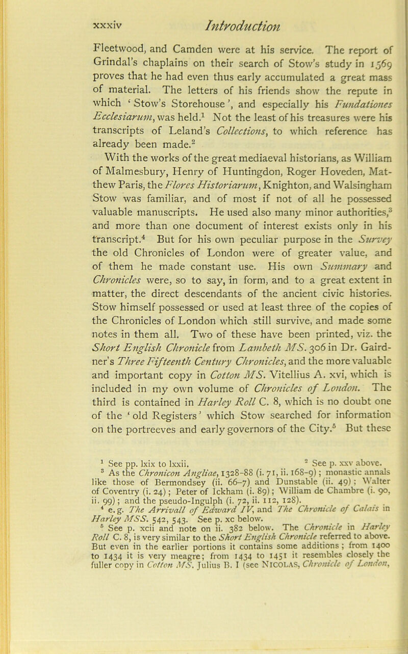 Fleetwood, and Camden were at his service. The report of Grindal’s chaplains on their search of Stow’s study in 1569 proves that he had even thus early accumulated a great mass of material. The letters of his friends show the repute in which ‘ Stow’s Storehouse and especially his Fundationes Ecclesiartim^ was held.^ Not the least of his treasures were hb transcripts of Leland’s Collections^ to which reference has already been made.^ With the works of the great mediaeval historians, eis William of Malmesbury, Henry of Huntingdon, Roger Hoveden, Mat- thew Paris, the Flores Historiarum, Knighton, and Walsingham Stow was familiar, and of most if not of all he possessed valuable manuscripts. He used also many minor authorities,® and more than one document of interest exists only in his transcript.^ But for his own peculiar purpose in the Stirvey the old Chronicles of London were of greater value, and of them he made constant use. His own Stumnary and Chronicles were, so to say, in form, and to a great extent in matter, the direct descendants of the ancient civic histories. Stow himself possessed or used at least three of the copies of the Chronicles of London which still survive, and made some notes in them all. Two of these have been printed, viz. the Short English Chronicle ixom. Lambeth MS.y>Sv!\ Dr. Gaird- ner’s Three Fifteenth Century Chronicles^ and the more valuable and important copy in Cotton MS. Vitellius A. xvi, which is included in my own volume of Chronicles of London. The third is contained in Harley Roll C. 8, which is no doubt one of the ‘ old Registers ’ which Stow searched for information on the portreeves and early governors of the City.® But these ^ See pp. Ixix to Ixxii. ^ See p. -xxv above. ® As the Chronicon Angliae, 1328-88 (i. 71, ii. 16S-9); monastic annals like those of Bermondsey (ii. 66-7) and Dunstable (ii. 49); alter of Coventry (i. 24); Peter of Ickham (i. 89); William de Chambre (i. 90, ii. 99); and the pseudo-Ingulph (i. 72, ii. 112, 12S). * e. g. The Arrivall of Edward JV, and The Chronicle of Calais in Harley MSS. 542, 543. See p. xc below. ® See p. xcii and note on li. 382 below. The Chronicle in Harley Roll C. 8, is very similar to the Short English Chronicle to above. But even in the earlier portions it contains some additions ; from 1400 to 1434 it is very meagre; from 1434 to 1451 it resembles closely the fuller copy in Cotton M.S. Julius B. I (see NiCOLAS, Chronicle of London,