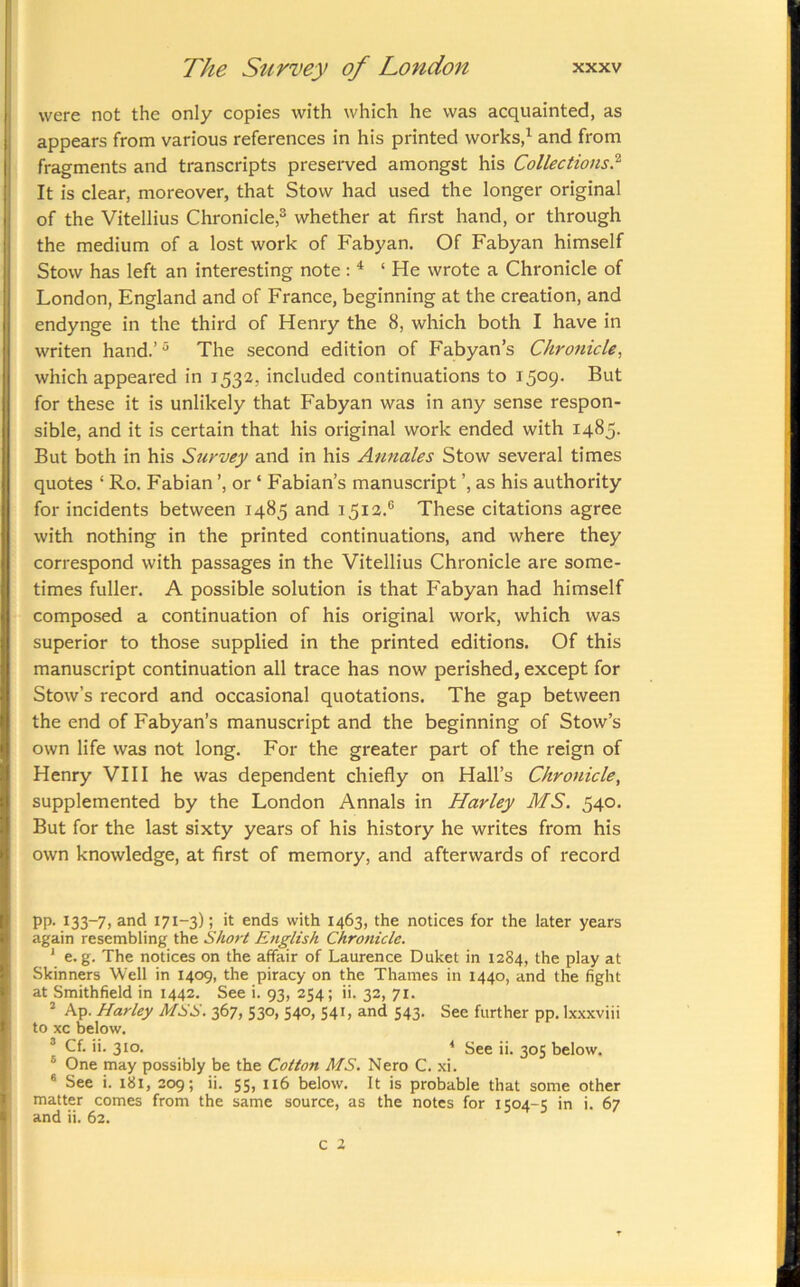 were not the only copies with which he was acquainted, as appears from various references in his printed works,^ and from fragments and transcripts preserved amongst his Collections^' It is clear, moreover, that Stow had used the longer original of the Vitellius Chronicle,^ whether at first hand, or through the medium of a lost work of Fabyan. Of Fabyan himself Stow has left an interesting note: * ‘He wrote a Chronicle of London, England and of France, beginning at the creation, and endynge in the third of Henry the 8, which both I have in writen hand.’ The second edition of Fabyan’s Chronicle, which appeared in 1532, included continuations to 1509. But for these it is unlikely that Fabyan was in any sense respon- sible, and it is certain that his original work ended with 1485- But both in his Survey and in his Aunales Stow several times quotes ‘ Ro. Fabian or ‘ Fabian’s manuscript ’, as his authority for incidents between 1485 and 1512.® These citations agree with nothing in the printed continuations, and where they correspond with passages in the Vitellius Chronicle are some- times fuller. A possible solution is that Fabyan had himself composed a continuation of his original work, which was superior to those supplied in the printed editions. Of this manuscript continuation all trace has now perished, except for Stow’s record and occasional quotations. The gap between the end of Fabyan’s manuscript and the beginning of Stow’s own life was not long. For the greater part of the reign of Henry VIII he was dependent chiefly on Hall’s Chronicle, supplemented by the London Annals in Harley MS. 540. But for the last sixty years of his history he writes from his own knowledge, at first of memory, and afterwards of record pp. 133-7, and 171-3); it ends with 1463, the notices for the later years again resembling the Short English Chronicle. ' e. g. The notices on the affair of Laurence Dulcet in 1284, the play at Skinners Well in 1409, the piracy on the Thames in 1440, and the fight at Smithfield in 1442. See i. 93, 254; ii. 32, 71. ’ Ap. Harley MSS. 367, 530, 540, 541, and 543. See further pp. Ix.\xviii to xc below. ’ Cf. ii. 310. * See ii. 305 below. ® One may possibly be the Cotton MS. Nero C. .xi. ® See i. i8i, 209; ii. 55, 116 below. It is probable that some other matter comes from the same source, as the notes for 1504-5 in i. 67 and ii. 62. c 2