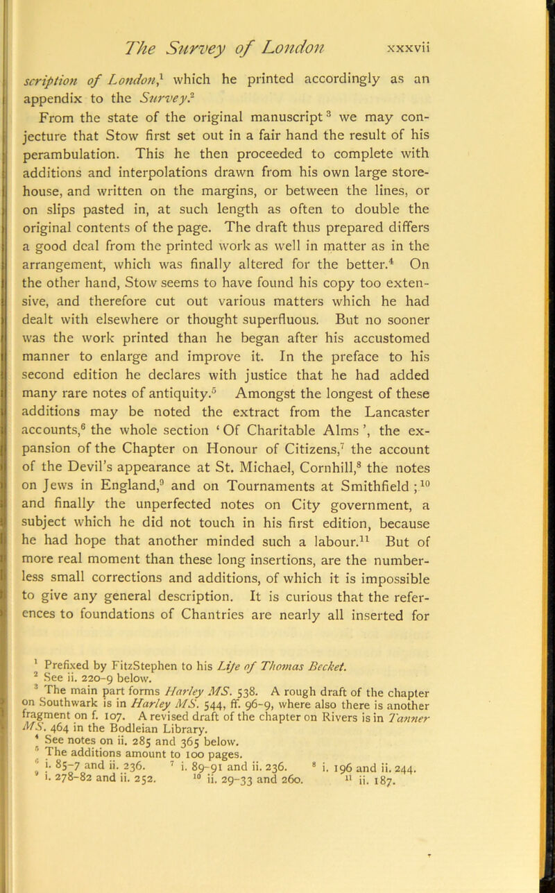 scription of London} which he printed accordingly as an appendix to the Survey? From the state of the original manuscript^ we may con- jecture that Stow first set out in a fair hand the result of his perambulation. This he then proceeded to complete with additions and interpolations drawn from his own large store- house, and written on the margins, or between the lines, or on slips pasted in, at such length as often to double the original contents of the page. The draft thus prepared differs a good deal from the printed work as well in matter as in the arrangement, which was finally altered for the better.^ On the other hand. Stow seems to have found his copy too exten- sive, and therefore cut out various matters which he had dealt with elsewhere or thought superfluous. But no sooner was the work printed than he began after his accustomed manner to enlarge and improve it. In the preface to his second edition he declares with justice that he had added many rare notes of antiquity.® Amongst the longest of these additions may be noted the extract from the Lancaster accounts,® the whole section ‘ Of Charitable Alms ’, the ex- pansion of the Chapter on Honour of Citizens,^ the account of the Devil’s appearance at St. Michael, Cornhill,® the notes on Jews in England,® and on Tournaments at Smithfield ; and finally the unperfected notes on City government, a subject which he did not touch in his first edition, because he had hope that another minded such a labour.®^ But of more real moment than these long insertions, are the number- less small corrections and additions, of which it is impossible to give any general description. It is curious that the refer- ences to foundations of Chantries are nearly all inserted for * Prefixed by FitzStephen to his Lije of Thomas Bechet. ^ See ii. 220-9 below. ® The main part forms Harley MS. 538. A rough draft of the chapter on Southwark is in Harley MS. 544, ff. 96-9, where also there is another fragment on f. 107. A revised draft of the chapter on Rivers is in Tan7ier Ms. 464 in the Bodleian Library. ^ See notes on ii. 285 and 365 below. ® The additions amount to 100 pages. I *577 and ii. 236. ’’ i. 89-91 and ii. 236. ® i. 196 and ii. 244. 1. 278-82 and ii. 252. ii. 29-33 and 260. ii. 187.