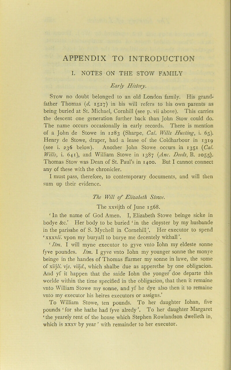 APPENDIX TO INTRODUCTION I. NOTES ON THE STOW FAMILY Early Hislory. Stow no doubt belonged to an old London family. His grand- father Thomas {d. 1527) in his will refers to his own parents as being buried at St. Michael, Cornhill (see p. vii above). This carries the descent one generation further back than John Stow could do. The name occurs occasionally in early records. There is mention of a John de Stowe in 1283 (Sharpe, Cal. Wills Husling, i. 65). Henry de Stowe, draper, had a lease of the Coldharbour in 1319 (see i. 236 below). Another John Stowe occurs in 1351 {Cal. Wills, i. 641), and William Stowe in 1387 {Anc. Deeds, B. 2055). Thomas Stow was Dean of St. Paul’s in 1400, But I cannot connect any of these with the chronicler. I must pass, therefore, to contemporary documents, and will then sum up their evidence. The Will of Elizabeth Stowe. The xxvijth of June 1568. ‘ In the name of God Amen. I, Elizabeth Stowe beinge sicke in bodye &c.’ Her body to be buried ‘ in the cloyster by my husbande in the parisshe of S. Mychell in Cornehill Her executor to spend ‘ xxxvli. vpon my buryall to burye me decentely withall ‘ /tm. I will myne executor to gyve vnto lohn my eldeste sonne fyve poundes. 7tm. 1 gyve vnto lohn my younger sonne the monye beinge in the handes of Thomas ffarmer my sonne in lawe, the some of xiijVf. vjr. viijV., which shalbe due as apperethe by one obligacion. And yf it happen that the saide lohn the yonger^ doe departe this worlde within the time specified in the obligacion, that then it remaine vnto William Stowe my sonne, and yf he dye also then it to remaine vnto my executor his heires executors or assigns.’ To William Stowe, ten pounds. To her daughter lohan, five pounds ‘for she hathe had fyve alredy’. To her daughter Margaret ‘ the yearely rent of the house which Stephen Rowlandson dwelleth in, which is XXXV by year ’ with remainder to her executor.