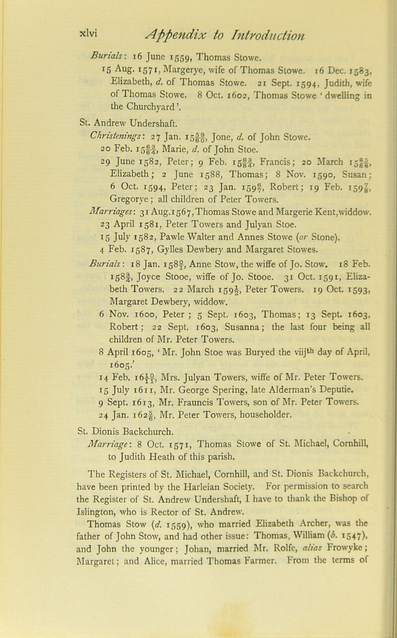 Burials-. i6 June 1559, Thomas Stowe. 15 1571, Margerye, wife of Thomas Stowe. 16 Dec. 1583, Elizabeth, d. of Thomas Stowe. 21 Sept. 1594, Judith, wife of Thomas Stowe. 8 Oct. 1602, Thomas Stowe ‘ dwelling in the Churchyard ’. St. Andrew Undershaft. Christenings-. 27 Jan. isff, Jone, d. of John Stowe. 20 Feb. isff, Marie, d. of John Stoe. 29 June 1582, Peter; 9 Feb. i5|-|, Francis; 20 March Elizabeth; 2 June 1588, Thomas; 8 Nov. 1590, Susan; 6 Oct. 1594, Peter; 23 Jan. 159®, Robert; 19 Feb. 159-8, Gregorye; all children of Peter Towers. Marriages-. 31 Aug.i567,Thomas Stowe and Margerie Kent,widdow. 23 April 1581, Peter Towers and Julyan Stoe. 15 July 1582, Pawle Walter and Annes Stowe (or Stone). 4 Feb. 1587, Gylles Dewbery and Margaret Stowes. Burials: 18 Jan. 158J, Anne Stow, the wiffe of Jo. Stow. 18 Feb. 158^, Joyce Stooe, wiffe of Jo. Stooe. 31 Oct. 1591, Eliza- beth Towers. 22 March 159^^, Peter Towers. 19 Oct. 1593, Margaret Dewber}', widdow. 6 Nov. 1600, Peter ; 5 Sept. 1603, Thomas; 13 Sept 1603, Robert; 22 Sept 1603, Susanna; the last four being all children of Mr. Peter Towers. 8 April 1605, ‘ Mr. John Stoe was Buryed the viijth day of April, 1605.’ 14 Feb. i6is, Mrs. Julyan Towers, wiffe of Mr. Peter Towers. 15 July 1611, Mr. George Spering, late Alderman’s Deputie. 9 Sept. 1613, Mr. Frauncis Towers, son of Mr. Peter Towers. 24 Jan. i62f, Mr. Peter Towers, householder. St. Dionis Backchurch. Marriage-. 8 Oct. 1571, Thomas Stowe of St Michael, Cornhill, to Judith Heath of this parish. The Registers of St. Michael, Cornhill, and St. Dionis Backchurch, have been printed by the Harleian Society. For permission to search the Register of St. Andrew Undershaft, I have to thank the Bishop of Islington, who is Rector of St. Andrew. Thomas Stow (d. 1559), who married Elizabeth Archer, was the father of John Stow, and had other issue: Thomas, William {J>. i547)> and John the younger; Johan, married Mr. Rolfe, alias Frowyke; IMargaret; and Alice, married Thomas Farmer. From the terms of