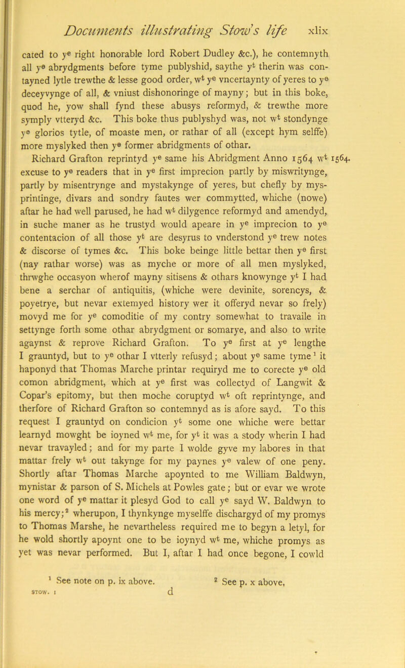 cated to ye right honorable lord Robert Dudley &c.), he contemnyth all ye abrydgments before tyme publyshid, saythe y*^ therin was con- tayned lytle trewthe & lesse good order, w* ye vncertaynty of yeres to ye deceyvynge of all, & vniust dishonoringe of mayny; but in this boke, quod he, yow shall fynd these abusys reformyd, & trewthe more symply vtteryd &c. This boke thus publyshyd was, not w<^ stondynge yo glorios tytle, of moaste men, or rathar of all (except hym selffe) more myslyked then ye former abridgments of othar. Richard Grafton reprintyd y® same his Abridgment Anno 1564 w* i excuse to y® readers that in ye first imprecion partly by miswritynge, partly by misentrynge and mystakynge of yeres, but chefly by mys- printinge, divars and sondry fautes wer commytted, whiche (nowe) aftar he had well parused, he had wt dilygence reformyd and amendyd, in suche maner as he trustyd would apeare in y® imprecion to ye contentacion of all those yt are desyrus to vnderstond y® trew notes & discorse of tymes &c. This boke beinge little bettar then y® first (nay rathar worse) was as myche or more of all men myslyked, thrwghe occasyon wherof mayny sitisens & othars knowynge yt I had bene a serchar of antiquitis, (whiche were devinite, sorencys, & poyetrye, but nevar extemyed history wer it offeryd nevar so frely) movyd me for ye comoditie of my contry somewhat to travaile in settynge forth some othar abrydgment or somarye, and also to write agaynst & reprove Richard Grafton. To y® first at ye lengthe I grauntyd, but to y® othar I vtterly refusyd; about y® same tyme ’ it haponyd that Thomas Marche printar requiryd me to corecte y® old comon abridgment, which at y® first was collectyd of Langwit & Copar's epitomy, but then moche coruptyd w* oft reprintynge, and therfore of Richard Grafton so contemnyd as is afore sayd. To this request I grauntyd on condicion yt some one whiche were bettar learnyd mowght be ioyned w^ me, for y* it was a stody wherin I had nevar travayled; and for my parte 1 wolde gyve my labores in that mattar frely w^ out takynge for my paynes y® valew of one peny. Shortly aftar Thomas Marche apoynted to me William Baldwyn, mynistar & parson of S. Michels at Powles gate; but or evar we wrote one word of y® mattar it plesyd God to call ye sayd W. Baldwyn to his mercy;’’ wherupon, I thynkynge myselffe dischargyd of my promys to Thomas Marshe, he nevartheless required me to begyn a letyl, for he wold shortly apoynt one to be ioynyd w* me, whiche promys as yet was nevar performed. But I, aftar I had once begone, I cowld * See note on p. ix above. * See p. x above, STOW. 1 d