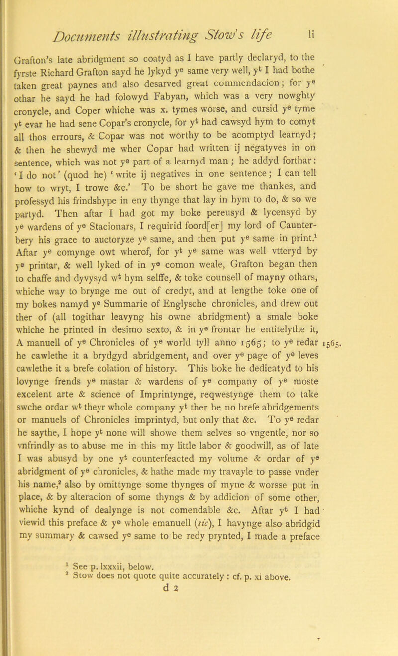 Grafton’s late abridgment so coatyd as I have partly declaryd, to the fyrste Richard Grafton sayd he lykyd ye same very well, y* I had bothe taken great paynes and also desarved great commendacion; for ye othar he sayd he had folowyd Fabyan, which was a very nowghty cronycle, and Coper whiche was x. tymes worse, and cursid ye tyme yt evar he had sene Copar’s cronycle, for yt had cawsyd hym to comyt all thos errours, & Copar was not worthy to be acomptyd learnyd; & then he shewyd me wher Copar had written ij negatyves in on sentence, which was not ye part of a learnyd man ; he addyd forthar: ‘ I do not ’ (quod he) ‘ write ij negatives in one sentence; I can tell how to wryt, I trowe &c.’ To be short he gave me thankes, and professyd his frindshype in eny thynge that lay in hym to do, & so we partyd. Then aftar I had got my boke pereusyd & lycensyd by ye wardens of ye Stacionars, I requirid foord[er] my lord of Caunter- bery his grace to auctoryze ye same, and then put ye same in print.' Aftar ye comynge owt wherof, for y* ye same was well vtteryd by ye printar, & well lyked of in ye comon weale, Grafton began then to chaffe and dyvysyd w* hym selffe, & toke counsell of mayny othars, whiche way to brynge me out of credyt, and at lengthe toke one of my bokes namyd y® Summarie of Englysche chronicles, and drew out ther of (all togithar leavyng his owne abridgment) a smale boke whiche he printed jn desimo sexto, & in ye frontar he entitelythe it, A manuell of y® Chronicles of y® world tyll anno 1565; to y® redar 1565. he cawlethe it a brydgyd abridgement, and over ye page of y® leves cawlethe it a brefe eolation of history. This boke he dedicatyd to his lovynge frends y® mastar & wardens of y® company of y® moste excelent arte & science of Imprintynge, reqwestynge them to take swche ordar w* theyr whole company yt ther be no brefe abridgements or manuels of Chronicles imprintyd, but only that &c. To y® redar he saythe, I hope yt none will showe them selves so vngentle, nor so vnfrindly as to abuse me in this my little labor & goodwill, as of late I was abusyd by one yt counterfeacted my volume & ordar of y® abridgment of ye chronicles, & hathe made my travayle to passe vnder his name,* also by omittynge some thynges of myne & worsse put in place, & by alteracion of some thyngs & by addicion of some other, whiche kynd of dealynge is not comendable &c. Aftar yt I had viewid this preface & ye whole emanuell («ir), I havynge also abridgid my summary & cawsed y® same to be redy prynted, I made a preface ' See p. Ixxxii, below. * Stow does not quote quite accurately : cf. p. xi above, d 2