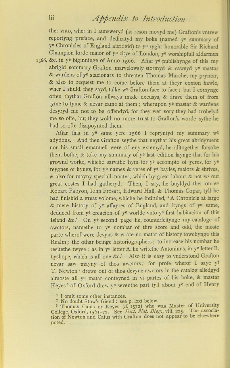 ther vnto, wher in I aunsweryd (as reson movyd me) Grafton’s vntrew reportyng preface, and dedicatyd my boke (named y® summary of y® Chronicles of England abridgid) to y® ryght honorable Sir Richard Champion lorde maior of y® citye of London, y® worshipfull aldarmen 1566. &c. in y® biginninge of Anno 1566. Aftar y® publishynge of this my abrigid sommary Grafton marvelowsly stormyd & cawsyd y* mastar & wardens of y® stacionars to threaten Thomas Marche, my pryntar, & also to request me to come before them at theyr comon hawle, wher I shuld, they sayd, talke w<^ Grafton face to face; but I comynge often thythar Grafton allways made excusys, & drave them of from tyme to tyme & nevar came at them; wherupon y® mastar & wardens desyryd me not to be offendyd, for they wer sory they had trobelyd me so ofte, but they wold no more trust to Grafton’s worde sythe he had so ofte disapoynted them. Aftar this in y® same yere 1566 I repryntyd my summary w* adytions. And then Grafton scythe that neythar his great abridgment nor his small emanuell were of eny extem)'d, he alltogether forsoke them bothe, & toke my summary of y® last edition laynge that for his grownd worke, whiche sarvithe hym for y® accompte of )'eres, for y® reygnes of kyngs, for y® names & yeres of y® bayles, maiors & shrives, & also for mayny speciall noates, which by great labour & not w* out great costes I had gatherj'd. Then, I say, he buyldyd ther on w‘ Robart Fabyon, lohn Frosart, Edward Hall, & Thomas Copar, tyll he had finishid a great volome, whiche he intituled, ‘ A Chronicle at large & mere history of y® alfayres of England, and kyngs of y® same, deduced from y® creacion of y® worlde vnto y® first habitacion of this Island &c.’ On y® second page he, counterfeitynge my cataloge of awctors, namethe to y® nombar of thre score and odd, the moste parte wherof were devyns & wrote no matar of history towchjmge this Realm; the othar beinge historiographers; to increase his nombar he resitethe twyse : as in y® letter A. he writethe Antoninus, in y® letter B. byshope, which is all one &c.^ Also it is easy to vnderstond Grafton nevar saw mayny of thos awctors; for profe wherof I saye yt T, Newton “ drewe out of thos devyne awctors in the catalog alledgyd almoste all y® matar conteyned in vi partes of his boke, & mastar Keyes ’ of Oxford drew y® seventhe part tyll about ) ® end of Henr}' ^ I omit some other instances. * No doubt Stow’s friend : see p. Ixxi below. * Thomas Caius or Keyes (d. 1572) who was Master of University College, Oxford, 1561-72. See Did. Nat. Biog., viii. 225. The associa- tion of Newton and Caius with Grafton does not appear to be elsewhere noted.