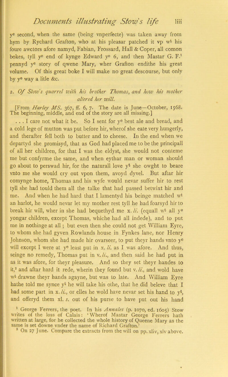 ye second, when the same (being vnperfecte) was taken away from hym by Rychard Grafton, who at his pleasar patched it vp w^ his foure awctors afore namyd, Fabian, Frossard, Hall & Coper, all comon bokes, tyll ye end of kynge Edward ye 6, and then Mastar G. F.' pennyd y« story of qwene Mary, wher Grafton endithe his great volume. Of this great boke I will make no great descourse, but only by y® way a litle &c. 2. Of Slow’s quarrel ivil/i his brother Thomas, and how his mother altered her will. [From Harley MS. 367, fif. 6, 7. The date is June—October, 1568. The beginning, middle, and end of the story are all missing.] ... I care not what it be. So I sent for ye best ale and bread, and a cold lege of mutton was put before hir, wherof she eate very hungerly, and therafter fell both to butter and to cheese. In the end when we departyd she promisyd, that as God had placed me to be the principall of all her children, for that I was the eldyst, she would not conteme me but confyrme the same, and when eythar man or woman should go about to perswad hir, for the naturall love y* she owght to beare vnto me she would cry out vpon them, avoyd dyvel. But aftar hir comynge home, Thomas and his wyfe would nevar suffer hir to rest tyll she had tould them all the talke that had passed betwixt hir and me. And when he had hard that I lamentyd his beinge matched w* an harlot, he would nevar let my mother rest tyll he had foarsyd hir to break hir will, wher in she had bequethyd me x. li. (equall w* all ye yongar children, except Thomas, whiche had all indede), and to put me in nothinge at all; but even then she could not get William Eyre, to whom she had gyven Rowlands house in Fynkes lane, nor Flenry Johnson, whom she had made hir ovarseer, to put theyr hands vnto y® will except I were at y® least put in x. li. as I was afore. And thus, seinge no remedy, Thomas put in v. li,, and then said he had put in as it was afore, for theyr pleasure. And so they set theyr handes to it,* and aftar hard it rede, wherin they found but v. It., and wold have wt drawne theyr hands agayne, but was to late. And William Eyre hathe told me synce y*^ he will take his olhe, that he did beleve that I had some part in x. li., or elles he wold have nevar set his hand to and offeryd them xl. s. out of his purse to have put out his hand ’ George Ferrers, the poet. In his Annales (p. 1070, ed. 1605) Stow writes of the loss of Calais: ‘Wherof Mastar George Ferrers hath written at large, for he collected the whole history of Queene Mary as the same is set downe vnder the name of Richard Grafton.’ * On 27 June. Compare the e.xtracts from the will on pp. xliv, .xlv above.