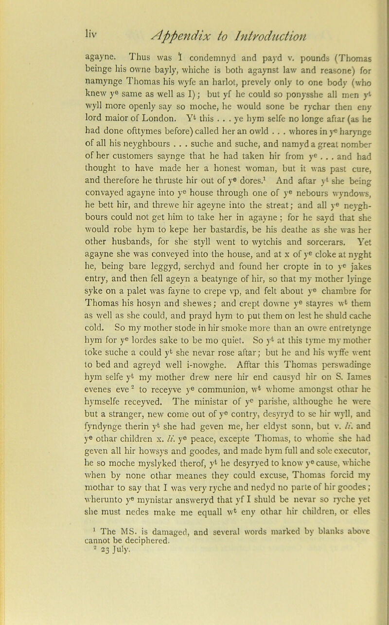 agayne. Thus was 1 condemnyd and payd v. pounds (Thomas beinge his owne bayly, wliiche is both agaynst law and reasone) for namynge Thomas his wyfe an harlot, prevely only to one body (who knew ye same as well as I); but yf he could so ponysshe all men y<' wyll more openly say so moche, he would sone be rychar then eny lord maior of London. Yt this ... ye hym selfe no longe aftar (as he had done ofttymes before) called her an owld . . . whores in j-® harj-nge of all his neyghbours . . . suche and suche, and namyd a great nomber of her customers saynge that he had taken hir from y® . . . and had thought to have made her a honest woman, but it was past cure, and therefore he thruste hir out of y® dores.^ And aftar yt she being convayed agayne into y® house through one of y® nebours wyndows, he bett hir, and threwe hir ageyne into the streat; and all y® neygh- bours could not get him to take her in agayne ; for he sayd that she would robe hym to kepe her bastardis, be his deathe as she was her other husbands, for she styll went to wytchis and sorcerars. Yet agayne she was conveyed into the house, and at x of y® cloke at nyght he, being bare leggyd, serchyd and found her cropte in to y® Jakes entry, and then fell ageyn a beatynge of hir, so that my mother lyinge syke on a palet was fayne to crepe vp, and felt about y® chambre for Thomas his hosyn and shewes; and crept downe y® stayres w* them as well as she could, and prayd hym to put them on lest he shuld cache cold. So my mother stode in hir smoke more than an owre entretynge hym for y® lordes sake to be mo quiet. So y*^ at this tyme my mother toke suche a could y* she nevar rose aftar; but he and his wyffe went to bed and agreyd well i-nowghe. Afftar this Thomas perswadinge hym selfe yt my mother drew nere hir end causj’d hir on S. lames * evenes eve to receyve )® communion, w* whome amongst othar he hymselfe receyved. The ministar of y® parishe, althoughe he were but a stranger, new come out of y® contry, desyryd to se hir wj-11, and fyndynge therin yt she had geven me, her eldyst sonn, but v. U. and y® othar children x. li. y® peace, excepte Thomas, to whome she had geven all hir howsys and goodes, and made hym full and sole executor, he so moche myslyked therof, y* he desyryed to know y® cause, whiche when by none othar meanes they could excuse, Thomas forcid my mothar to say that I was very ryche and nedyd no parte of hir goodes; wherunto y® mynistar answeryd that yf I shuld be nevar so lyxhe yet she must nedes make me equall w* eny othar hir children, or dies * The MS. is damaged, and several words marked by blanks above cannot be deciphered.