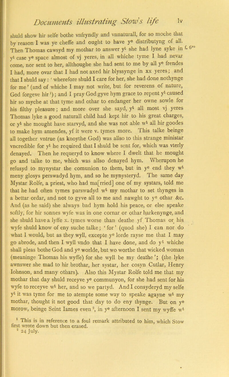 shuld show hir selfe bothe vnfryndly and vnnatuiall, for so moche that by reason I was ye cheffe and ought to have ye distributyng of all. Then Thomas cawsyd my mothar to answer yt she had lyne syke in f- 6’“ yt case y® space almost of vj yeres, in all whiche tyme I had nevar come, nor sent to her, allthoughe she had sent to me by all y® frendes I had, more ovar that I had not axed hir blyssynge in xx yeres; and that I shuld say: ‘ wherefore shuld I care for her, she had done nothynge for me ’ (and of whiche I may not write, but for reverens of nature, God forgeve hir *); and I pray God gyve hym grace to repent yt caused hir so myche at that tyme and othar to endanger her owne sowle for his filthy pleasure; and more over she sayd, y* all most vj yeres Thomas lyke a good naturall child had kept hir to his great charges, or y* she mought have starvyd, and she 'was not able w* all hir goodes to make hym amendes, yf it were v. tymes more. This talke beinge all together vntrue (as knoythe God) was allso to this strange ministar vncredible for y*^ he required that I shuld be sent for, which was vterly denayed. Then he requeryd to know where I dwelt that he mought go and talke to me, which was allso denayed hym. Wherupon he refusyd to mynystar the comunion to them, but in y® end they w*^ meny glosys perswadyd hym, and so he mynysteryd. The same day Mystar Rolfe, a priest, who had ma[rried] one of my systars, told me that he had often tymes parswadyd w* my mothar to set thynges in a bettar ordar, and not to gyve all to me and nawght to y® othar &c. And (as he said) she always bad hym hold his peace, or else speake softly, for hir sonnes wyfe was in one cornar or othar harkenynge, and she shuld have a lyfte x. tymes worse than deathe yf Thomas or his wyfe shuld know of eny suche talke; ‘ for ’ (quod she) I can nor do what I would, but as they wyll, excepte y® lorde rayse me that I may go abrode, and then I wyll vndo that I have done, and do yt whiche shall pleas bothe God and y® worlde, but wo worthe that wicked woman (meaninge Thomas his wyffe) for she wyll be my deathe’; (the lyke awnswer she mad to hir brothar, her systar, her cosyn Cutlar, Henry Johnson, and many othars). Also this Mystar Rolfe told me that my mothar that day shuld receyve y® communyon, for she had sent for his wyfe to receyve w* her, and so we partyd. And I consyderyd my selfe yt it was tyme for me to atempte some way to speake agayne w^ my mothar, thought it not good that day to do eny thynge. But on y® morow, beinge Seint lames even in y® afternoon I sent my wyflfe w* * This is in reference to a foul remark attributed to him, which Stow first wrote down but then erased. * 24 July.