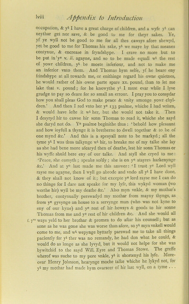 occupation, & yt I have a great charge of children, and a wyfe y* can neythar get nor save, & be good to me for theyr sakes. Ye, yf ye wyll not be good to me for all thes cawsys afore shewyd, 3’et be good to me for Thomas his sake, yt we maye by that meanes contynue, & encrease in fryndshype. I crave no more but to be put in'ye v. li. agayne, and so to be made equall wt the rest of yowr children, yt be moste inferiour, and not to make me an inferior vnto them. And Thomas hym selfe, yf he beare eny frindshype at all towards me, or enithinge regard his owne quietnes, he would rather of his owne parte spare xx. pound, than to let me lake that v. pound; for he knowythe yt I must evar while I lyve grudge to pay so deare for so small an errour. I pray you to consydar how you shall pleas God to make peace & vnity amonge yowr chyl- dren.’ And then I red vnto her y® 133 psalme, whiche I had writen, & would have lefte it wt her, but she would not take it. Then I desyryd hir to cawse hir sonn Thomas to read it, whiche she sayd she daryd not do. Y® psalme beginithe thus : ‘ behold how plesaunt and how ioyfull a thynge it is bretherne to dwell togethar & to be of one mynd &c.’ And this is a spesyall note to be markyd; all the tyme yt I was thus talkynge wt hir, to breake me of my talke she lay as she had bene more afearyd then of deathe, lest hir sonn Thomas or his wyffe shuld here eny of our talke. And styll she cryed to me: ‘Peace, she comyth ; speake softly; she is on y® stayres harkenynge &c.’ And at y® last made me this answer: ‘ I trust y® Lord wyll rayse me agayne, then I wyll go abrode and vndo all yt I have done, & they shall not know of it; but excepte y® lord rayse me I can do no thinge for I dare not speake for my lyfe, this wykyd woman (wo worthe hir) wyll be my deathe &c.’ Also myn vnkle, & my mothar s brother, contjmually perswadyd my mothar from mayny thyngs, as from y® gyvynge an house to a servynge man (who was not kyne to eny of our kyne) and y® rest of hir howsys & goods to hir sonne Thomas from me and y® rest of hir children &c. And she would all ways yeld to her brothar & promes to do aftar his counsell; but as sone as he was gone she was worse than afore, so yt myn vnkell would come to me, and wt wepynge byttarly parswad me to take all things pacientl}' for yt ther was no reniandy, he had don what he could, & would do as longe as she lyvyd, but it would not helpe for she was bywitchid to the sayd Will. Eyre and Thomas Stowe. The grefte wherof was suche to my pore vnkle, yt it shortenyd his lyfe. More- ovar Henry Johnson, hearynge moche talke whiche he lykyd not, for yt my mothar had made hym ovarseer of hir last wyll, on a tyme . . .