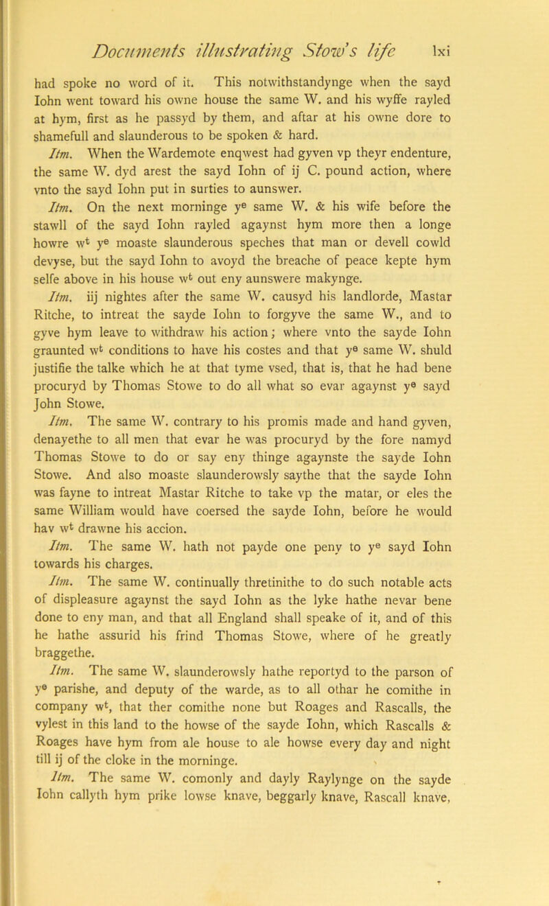 had spoke no word of it. This notwithstandynge when the sayd lohn went toward his owne house the same W. and his wyffe rayled at hym, first as he passyd by them, and aftar at his owne dore to shamefull and slaunderous to be spoken & hard. Itm. When the Wardemote enqwest had gyven vp theyr endenture, the same W. dyd arest the sayd lohn of ij C. pound action, where vnto the sayd lohn put in surties to aunswer. Itm. On the next morninge ye same W. & his wife before the stawll of the sayd lohn rayled agaynst hym more then a longe howre w* y® moaste slaunderous speches that man or devell cowld devyse, but the sayd lohn to avoyd the breache of peace kepte hym selfe above in his house wt out eny aunswere makynge. livi. iij nightes after the same W. causyd his landlorde, Mastar Ritche, to intreat the sayde lohn to forgyve the same W., and to gyve hym leave to withdraw his action; where vnto the sayde lohn graunted w^ conditions to have his costes and that y® same W. shuld justifie the talke which he at that tyme vsed, that is, that he had bene procuryd by Thomas Stowe to do all what so evar agaynst y® sayd John Stowe. Itm. The same W. contrary to his promis made and hand gyven, denayethe to all men that evar he was procuryd by the fore namyd Thomas Stowe to do or say eny thinge agaynste the sayde lohn Stowe. And also moaste slaunderowsly saythe that the sayde lohn was fayne to intreat Mastar Ritche to take vp the matar, or eles the same William would have coersed the sayde lohn, before he would hav wt drawne his accion. Itm. The same W. hath not payde one peny to y® sayd lohn towards his charges. Itm. The same W. continually thretinithe to do such notable acts of displeasure agaynst the sayd lohn as the lyke hathe nevar bene done to eny man, and that all England shall speake of it, and of this he hathe assurid his frind Thomas Stowe, where of he greatly braggethe. Itm. The same W. slaunderowsly hathe reportyd to the parson of y® parishe, and deputy of the warde, as to all othar he comithe in company wt, that ther comithe none but Roages and Rascalls, the vylest in this land to the howse of the sayde lohn, which Rascalls & Roages have hym from ale house to ale howse every day and night till ij of the cloke in the morninge. Itm. The same W. comonly and dayly Raylynge on the sayde lohn callyth hym prike lowse knave, beggarly knave, Rascall knave.