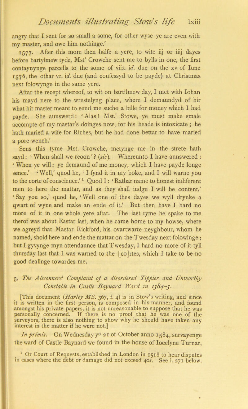 angry that I sent for so small a some, for other wyse ye are even with my master, and owe him nothinge.’ 1577. After this more then halfe a yere, to wite iij or iiij dayes before bartylmew tyde, Mst’ Crowche sent me to bylls in one, the first contaynynge parcells to the some of viir. \d. due on the xv of lune 1576, the othar vr. \d. due (and confessyd to be payde) at Christmas next folowynge in the same yere. Aftar the recept whereof, to wit on bartilmew day, I met with lohan his mayd nere to the wrestelyng place, where I demaundyd of hir what hir master meant to send me suche a bille for money which I had payde. She aunswerd: ‘ Alas! Mst.’ Stowe, ye must make smale accompte of my mastar’s doinges now, for his heade is intoxicate ; he hath maried a wife for Riches, but he had done bettar to have maried a pore wench.’ Sens this tyme Mst. Crowche, metynge me in the strete hath sayd: ‘ When shall we reoon ’ ? {sic). Whereunto I have aunswered : ‘ When ye will: ye demaund of me money, which I have payde longe sence.’ ‘Well/ quod he, ‘ I fynd it in my boke, and I will warne you to the corte of conscience.’ ‘ Quod I: ‘ Rathar name to honest indiferent men to here the mattar, and as they shall iudge I will be content.’ ‘ Say you so,’ quod he, ‘ Well one of thes dayes we wyll drynke a qwart of wyne and make an ende of it.’ But then have I hard no more of it in one whole yere aftar. The last tyme he spake to me therof was about Eastar last, when he came home to my howse, where we agreyd that Mastar Rickford, his ovartwarte neyghbour, whom he named, shold here and ende the mattar on the Twesday next folowinge; but I gyvynge myn attendaunce that T wesday, I hard no more of it tyll thursday last that I was warned to the [cojrtes, which I take to be no good dealinge towardes me. 5. The Aleconnerd Complaint 0/ a disordered Tippler and Unworthy Constable in Castle Baynard Ward in 1^84-^. [This document {Harley MS. 367, f. 4) is in Stow’s writing, and since it is written in the first person, is composed in his manner, and found amongst his private papers, it is not unreasonable to suppose that he was personally concerned. If there is no proof that he was one of the surveyors, there is also nothing to show why he should have taken any interest in the matter if he were not.] In primis. On Wednesday y® 21 of October anno 1584, survayenge the ward of Castle Baynard we found in the house of locelyne Turnar, * Or Court of Requests, established in London in 1518 to hear disputes in cases where the debt or damage did not exceed 405-. See i. 271 below.