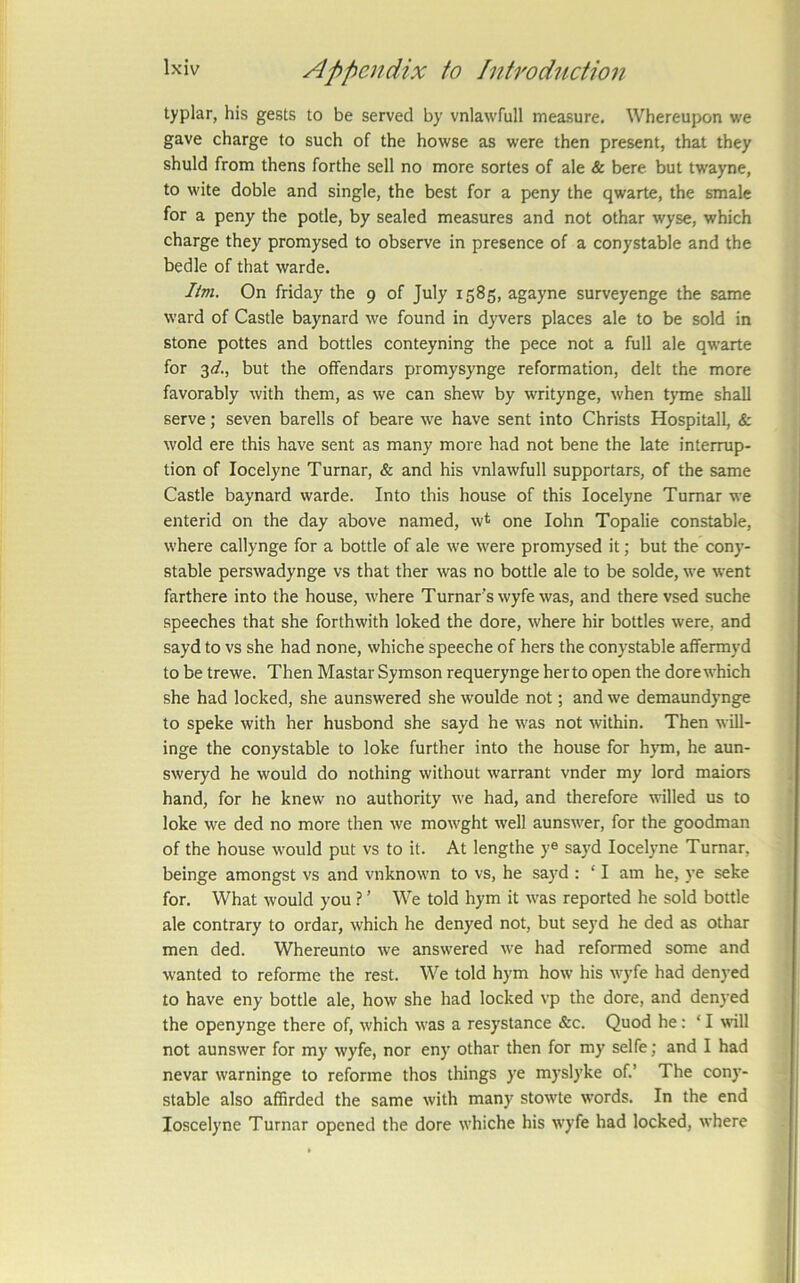 typlar, his gests to be served by vnlawfull measure. Whereupon we gave charge to such of the howse as were then present, that they shuld from thens forthe sell no more sortes of ale & here but twayne, to wite doble and single, the best for a peny the qwarte, the smale for a peny the potle, by sealed measures and not othar wyse, which charge they promysed to observe in presence of a conystable and the bedle of that warde. Itvi. On friday the 9 of July 1585, agayne surveyenge the same ward of Castle baynard we found in dyvers places ale to be sold in stone pottes and bottles conteyning the pece not a full ale qwarte for 3(/., but the offendars promysynge reformation, delt the more favorably with them, as we can shew by writynge, when tyme shall serve; seven barells of beare we have sent into Christs Hospitall, & wold ere this have sent as many more had not bene the late interrup- tion of locelyne Turnar, & and his vnlawfull supportars, of the same Castle baynard warde. Into this house of this locelyne Turnar we enterid on the day above named, w* one lohn Topalie constable, where callynge for a bottle of ale we were promysed it; but the cony- stable perswadynge vs that ther was no bottle ale to be solde, we went farthere into the house, where Turnar's wyfe was, and there vsed suche speeches that she forthwith loked the dore, where hir bottles were, and sayd to vs she had none, whiche speeche of hers the conystable affermyd to be trewe. Then Mastar Symson requerynge herto open the dore which she had locked, she aunswered she woulde not; and we demaundynge to speke with her husbond she sayd he was not within. Then will- inge the conystable to loke further into the house for hjnn, he aun- sweryd he would do nothing without warrant vnder my lord maiors hand, for he knew no authority we had, and therefore willed us to loke we ded no more then we mowght well aunswer, for the goodman of the house would put vs to it. At lengthe y® sayd locelyne Turnar, beinge amongst vs and vnknown to vs, he sayd : ‘ I am he, ye seke for. What would you ? ’ We told hym it was reported he sold bottle ale contrary to ordar, which he denyed not, but seyd he ded as othar men ded. Whereunto we answered we had reformed some and wanted to reforme the rest. We told hym how his wyfe had denyed to have eny bottle ale, how she had locked vp the dore, and denyed the openynge there of, which was a resystance &c. Quod he: ‘I will not aunswer for my wyfe, nor eny othar then for my selfe; and I had nevar warninge to reforme thos things ye myslyke of.’ The cony- stable also affirded the same with many stow'te words. In the end loscelyne Turnar opened the dore whiche his wyfe had locked, where