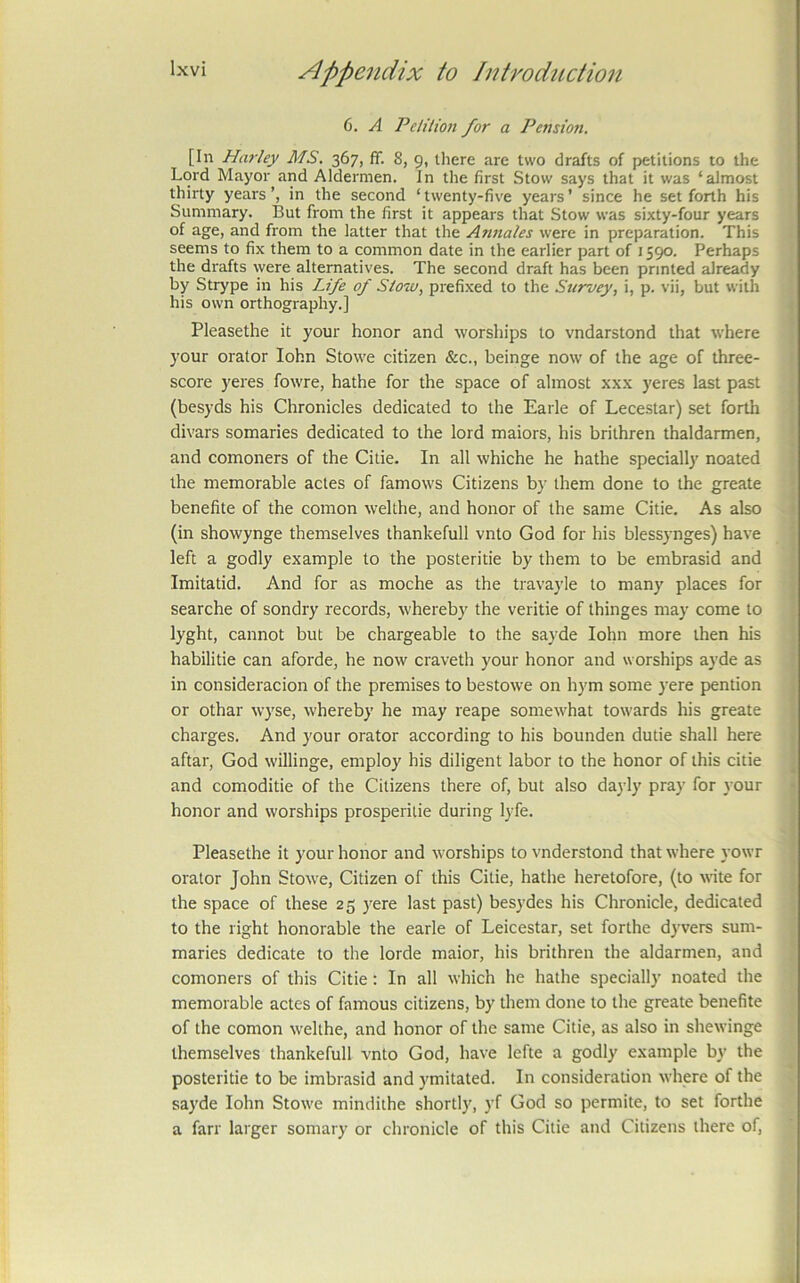 6. A Pelition for a Pension. [In Harley MS. 367, ff. 8, 9, there are two drafts of petitions to the Lord Mayor and Aldermen. In the first Stow says that it was ‘almost thirty years’, in the second ‘twenty-five years’ since he set forth his Summary. But from the first it appears that Stow was sixty-four years of age, and from the latter that the Annales were in preparation. This seems to fix them to a common date in the earlier part of 1590. Perhaps the drafts were alternatives. The second draft has been printed already by Strype in his Life of Slow, prefi.xed to the Survey, i, p. vii, but with his own orthography.] Pleasethe it your honor and worships to vndarstond that where your orator lohn Stowe citizen &c., beinge now of the age of three- score yeres fowre, hathe for the space of almost xxx yeres last past (besyds his Chronicles dedicated to the Earle of Lecestar) set forth divars somaries dedicated to the lord maiors, his brithren thaldarmen, and comoners of the Citie. In all whiche he hathe specially noated the memorable actes of famows Citizens by them done to the greate benefite of the comon welthe, and honor of the same Citie. As also (in showynge themselves thankefull vnto God for his blessynges) have left a godly example to the posteritie by them to be embrasid and Imitatid. And for as moche as the travayle to many places for searche of sondry records, whereby the veritie of thinges may come to lyght, cannot but be chargeable to the sayde lohn more then his habilitie can aforde, he now craveth your honor and worships ayde as in consideracion of the premises to bestowe on hym some yere pention or othar wyse, whereby he may reape somewhat towards his greate charges. And your orator according to his bounden dutie shall here aftar, God willinge, employ his diligent labor to the honor of this citie and comoditie of the Citizens there of, but also dayly pray for your honor and worships prosperilie during lyfe. Pleasethe it your honor and worships to vnderstond that where yowr orator John Stowe, Citizen of this Citie, hathe heretofore, (to wite for the space of these 25 )^ere last past) besydes his Chronicle, dedicated to the right honorable the earle of Leicestar, set forthe dyvers sum- maries dedicate to the lorde maior, his brithren the aldarmen, and comoners of this Citie: In all which he hathe specially noated the memorable actes of famous citizens, by them done to the greate benefite of the comon welthe, and honor of the same Citie, as also in shewinge themselves thankefull vnto God, have lefte a godly example by the posteritie to be imbrasid and ymitated. In consideration where of the sayde lohn Stowe mindithe shortly, yf God so permite, to set forthe a farr larger somary or chronicle of this Citie and Citizens there of, I