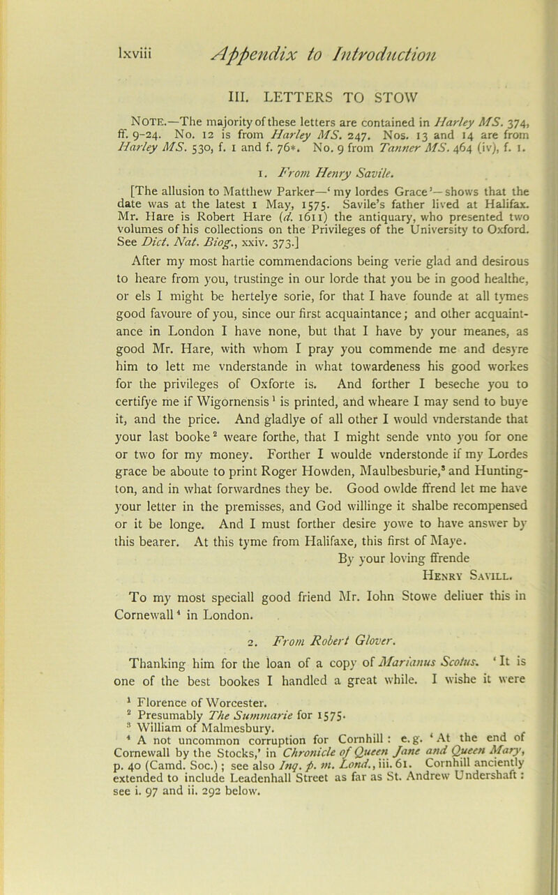 III. LETTERS TO STOW Note.—The majority of these letters are contained in Harley MS. 374, ff. 9-24. No. 12 is from Harley MS. 247. Nos. 13 and 14 are from Harley MS. 530, f. i and f. 76*. No. 9 from Tanner MS. 464 (iv), f. i. I. From Henry Savile. [The allusion to Matthew Parker—‘ my lordes Grace’—shows that the date was at the latest i May, 1575. Savile’s father lived at Halifax. Mr. Hare is Robert Hare (d. 1611) the antiquary, who presented two volumes of his collections on the Privileges of the University to Oxford. See Diet. Nat. Biog., xxiv. 373.] After my most hartie commendacions being verie glad and desirous to heare from you, trustinge in our lorde that you be in good healthe, or els I might be hertelye sorie, for that I have founde at all t\Tnes good favoure of you, since our first acquaintance; and other acquaint- ance in London I have none, but that I have by your meanes, as good Mr. Hare, with whom I pray you commende me and desyre him to lett me vnderstande in what towardeness his good workes for the privileges of Oxforte is. And forther I beseche you to certifye me if Wigornensis' is printed, and wheare I may send to buye it, and the price. And gladlye of all other I would vnderstande that your last booke “ weare forthe, that I might sende vnto you for one or two for my money. Forther I woulde vnderstonde if my Lordes grace be aboute to print Roger Howden, Maulbesburie,* and Hunting- ton, and in what forwardnes they be. Good owlde ffrend let me have your letter in the premisses, and God willinge it shalbe recompensed or it be longe. And I must forther desire yowe to have answer by this bearer. At this tyme from Halifaxe, this first of Maye. By your loving flfrende Henry S.will. To my most speciall good friend Mr. lohn Stowe deliuer this in Cornewall ‘ in London. 2. From Robert Glover. Thanking him for the loan of a copy of Marianus Scoius. ‘ It is one of the best bookes I handled a great while. I wishe it were * Florence of Worcester. “ Presumably The Sumtnarie iax IS75- ” William of Malmesbury. ■* A not uncommon corruption for Cornhill; c. g. ‘ At the end of Cornewall by the Stocks,’ in Chronicle of Queen Jane and Queen Mary, p. 40 (Camd. Soc.); see also Inq. p. nt. Land., iii. 61. Cornhill anciently extended to include Leadenhall Street as far as St. Andrew Undershaft: see i. 97 and ii. 292 below.