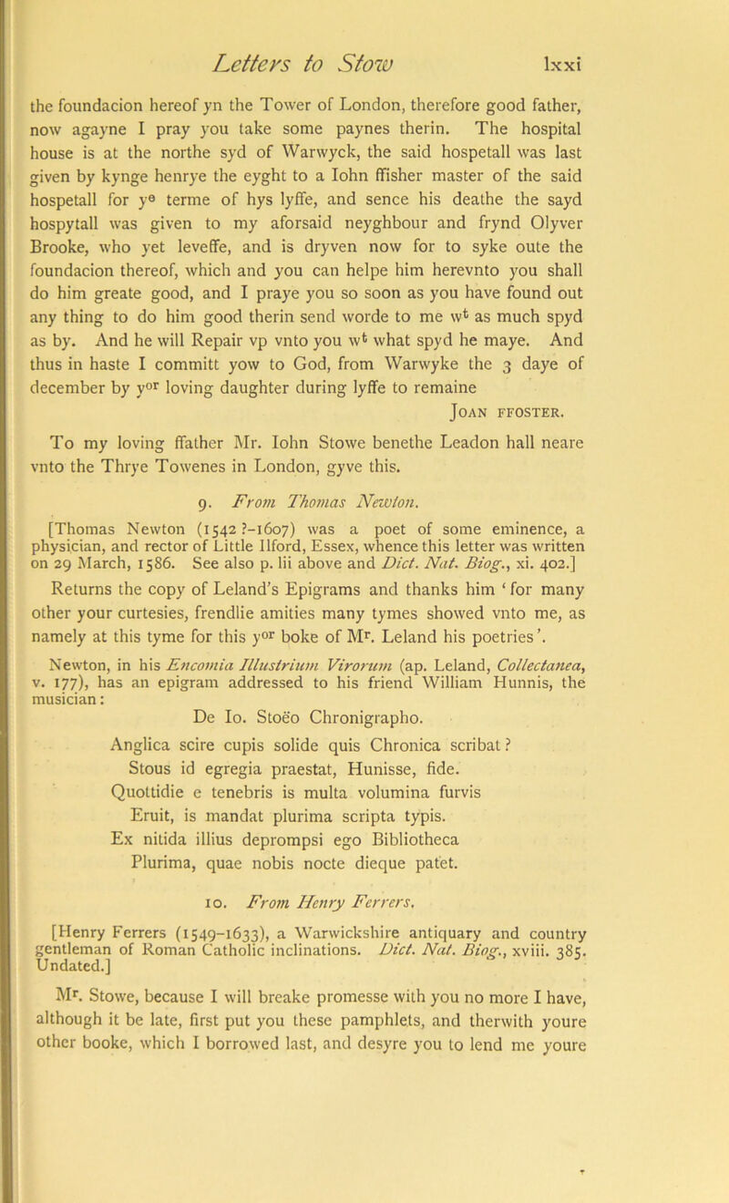 the foundacion hereof yn the Tower of London, therefore good father, now agayne I pray you take some paynes therin. The hospital house is at the northe syd of Warwyek, the said hospetall was last given by kynge henrye the eyght to a lohn ffisher master of the said hospetall for y® terme of hys lyffe, and sence his deathe the sayd hospytall was given to my aforsaid neyghbour and frynd Olyver Brooke, who yet leveffe, and is dryven now for to syke oute the foundacion thereof, which and you can helpe him herevnto you shall do him greate good, and I praye you so soon as you have found out any thing to do him good therin send worde to me w* as much spyd as by. And he will Repair vp vnto you wt what spyd he maye. And thus in haste I committ yow to God, from Warwyke the 3 daye of december by y®*' loving daughter during lyflfe to remaine Joan ffoster. To my loving ffather Mr. lohn Stowe benethe Leadon hall neare vnto the Thrye Towenes in London, gyve this. 9. Fro7ii Thomas Nruoion. [Thomas Newton (i542 ?-i6o7) was a poet of some eminence, a physician, and rector of Little Ilford, Essex, whence this letter was written on 29 March, 1586. See also p. lii above and Diet. Nat. Biog., xi. 402.] Returns the copy of Leland’s Epigrams and thanks him ‘ for many other your curtesies, frendlie amities many tymes showed vnto me, as namely at this tyme for this y°r boke of ML Leland his poetries Newton, in his Eticotnia Jllustrium Virorum (ap. Leland, Collectanea, v. 177), has an epigram addressed to his friend William Hunnis, the musician: De lo. Stoeo Chronigrapho. Anglica scire cupis solide quis Chronica scribat ? Stous id egregia praestat, Hunisse, fide. Quottidie e tenebris is multa volumina furvis Eruit, is mandat plurima scripta typis. Ex nitida illius deprompsi ego Bibliotheca Plurima, quae nobis node dieque patet. to. Frotn Henry Ferrers. [Henry Ferrers (1549-1633), a Warwickshire antiquary and country gentleman of Roman Catholic inclinations. Diet. Nat. Bio^., xviii. 385. Undated.] Ml Stowe, because I will breake promesse with you no more I have, although it be late, first put you these pamphlets, and therwith youre other booke, which I borrowed last, and desyre you to lend me youre