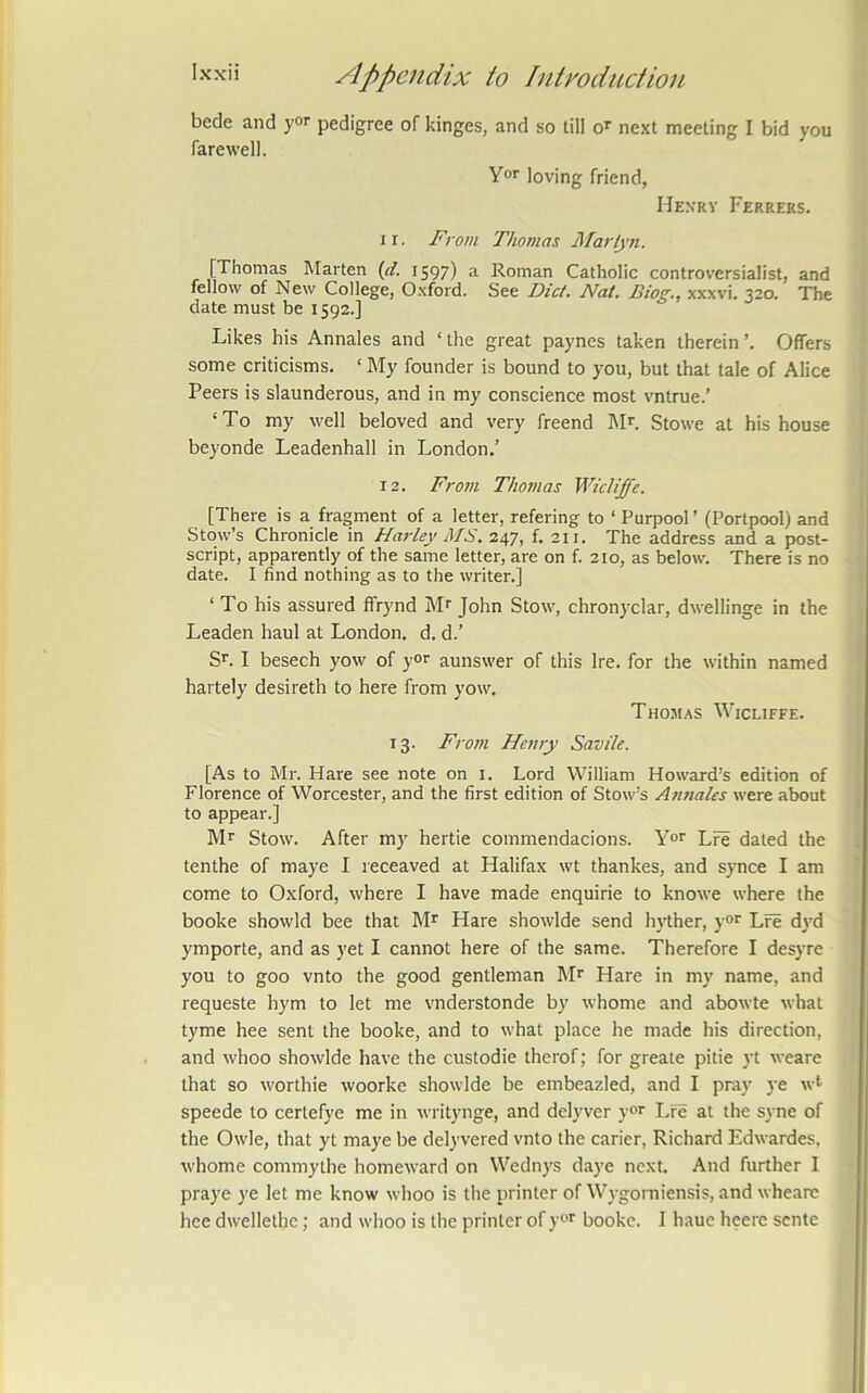 bede and y°r pedigree of kinges, and so till o^ next meeting I bid you farewell. Yor loving friend, Hexrv Ferrers. 11. Fi'om Thomas Marlyji. [Thomas Marten {d. 1597) a Roman Catholic controversialist, and fellow of New College, Oxford. See Diet. Nat. Biog., xxxvi. 320. The date must be 1592.] Likes his Annales and ‘the great paynes taken therein’. Offers some criticisms. ‘ My founder is bound to you, but that tale of Alice Peers is slaunderous, and in my conscience most vntrue.’ ‘To my well beloved and very freend Mr. Stowe at his house beyonde Leadenhall in London.’ 12. F)-om Thomas WicUJfe. [There is a fragment of a letter, refering to ‘ Purpool ’ (Portpool) and Stow’s Chronicle in Harley MS. 247, f. 211. The address and a post- script, apparently of the same letter, are on f. 210, as below. There is no date. I find nothing as to the writer.] ‘ To his assured ffrynd Mr John Stow, chronyclar, dwellinge in the Leaden haul at London, d. d.’ Sr. I besech yow of yor aunswer of this Ire. for the within named hartely desireth to here from yow. Thomas Wicliffe. 13. From Henry Savile. [As to Mr. Hare see note on i. Lord William Howard’s edition of Florence of Worcester, and the first edition of Stow’s Annales were about to appear.] Mr Stow. After my hertie commendacions. Y°r Lfe dated the tenthe of maye I receaved at Halifax wt thankes, and synce I am come to Oxford, where I have made enquirie to knowe where the booke showld bee that Mr Hare showlde send hyther, y“r Lre dyd ymporte, and as yet I cannot here of the same. Therefore I desyre you to goo vnto the good gentleman Mr Hare in my name, and requeste hym to let me vnderstonde by whome and abowte what tyme hee sent the booke, and to what place he made his direction, and whoo showlde have the custodie therof; for greate pitie yt weare that so worthie woorke showlde be embeazled, and I pra}' ye wt speede to certefye me in writynge, and delyver yor Lre at the s\ne of the Owle, that yt maye be delyvered vnto the carier, Richard Edwardes, whome commythe homeward on Wednys daye next. And further I praye ye let me know whoo is the printer of Wygorniensis, and whearc hee dwellethe; and whoo is the printer of y'^r booke. I haue heere sente