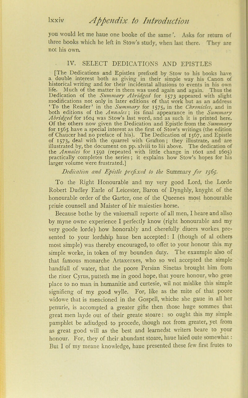 you would let me haue one boolce of the same Asks for return of three books which he left in Stow's study, when last there. They are not his own. IV. SELECT DEDICATIONS AND EPISTLES [The Dedications and Epistles prefixed by Stow to his books have a double interest both as giving in their simple way his Canon of historical writing and for their incidental allusions to events in his own life. _ Much of the matter in them was used again and again. Thus the Dedication of the Summary Abridged for 1573 appeared with slight modifications not only in later editions of that work but as an address ‘To the Reader’ in the Summary for 1575, in the Chronicles, and in both editions of the Annales; its final appearance in the Sunwiary Abridged for 1604 was Stow’s last word, and as such it is printed here. Of the others now given the Dedication and Epistle from the Sunwiary for 1565 have a special interest as the first of Stow’s writings (the edition of Chaucer had no preface of his). The Dedication of 1567, and Epistle of 1573, deal with the quarrel with Grafton; they illustrate, and are illustrated by, the document on pp. xlviii to liii above. The dedication of the Annales for 1592 (repeated with little change in 1601 and 1605) practically completes the series; it explains how Stow’s hopes for his larger volume were frustrated.] Dedication and Epistle prefixed to the Summary for iy6y. To the Right Honourable and my very good Lord, the Lorde Robert Dudley Earle of Leicester, Baron of Dynghly, knyght of the honourable order of the Garter, one of the Queenes most honourable priuie counsell and Maister of hir maiesties horse. Because bothe by the vniuersall reporte of all men, I heare and allso by myne owne experience I perfectly know (right honourable and my very goode lorde) how honorably and cherefully diuers workes pre- sented to your lordship haue ben accepted: I (though of al others most simple) was thereby encouraged, to offer to your honour this my simple worke, in token of my bounden duty. The exaumple also of that famous monarche Artaxerxes, who so wel accepted the simple handfull of water, that the poore Persian Sinetas brought him from the riuer Cyrus, putteth me in good hope, that youre honour, who geue place to no man in humanitie and curtesie, wil not mislike this simple signifieng of my good wylle. For, like as the mite ot that poore widowe that is mencioned in the Gospell, whiche she gaue in all her penurie, is accompted a greater gifte then those huge sommes that great men layde out of their greate stoare: so ought this my simple pamphlet be adiudged to procede, though not from greater, yet from as great good will as the best and learnedst writers beare to )’Our honour. For, they of their abundant stoare, haue laied oute somewhat: But I of my meanc knowledge, haue presented these few first frutes to