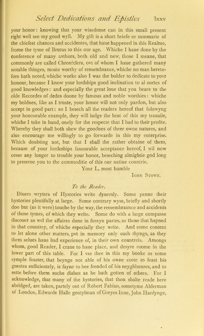 your honor: knowing that your wisedome can in this small present right well see my good wyll. My gift is a short briefe or summarie of the chiefest chances and accidentes, that haue happened in this Realme, frome the tyme of Brutus to this our age. Whiche I haue done by the conference of many avlhors, both old and new, those I meane, that commonly are called Chroniclers, ovt of whom I haue gathered many notable thinges, moste worthy of remembrance, whiche no man hereto- fore hath noted, whiche worke also I was the bolder to dedicate to yovr honour, because I know your lordships good inclination to al sortes of good knowledges: and especially the great loue that you beare to the olde Recordes of dedes doone by famous and noble worthies: whiche my boldnes, like as I truste, your honor will not only pardon, but also accept in good part: so I besech all the readers hereof that folowyng your honourable example, they will iudge the best of this my trauaile, whiche I toke in hand, onely for the respecte that I had to their profite. Whereby they shall both shew the goodnes of theer owne natures, and also encourage me willingly to go forwarde in this my enterprise. Which doubting not, but that I shall the rather obtaine of them, because of your lordeships fauourable acceptance hereof, I wil now cesse any longer to trouble your honor, beseching almightie god long to preserue you to the commoditie of this our natiue countrie. Your L. most humble loHN Stowe. To the Reader, Diuers wryters of Hystories write dyuersly. Some penne their hystories plentifully at large. Some contrary wyse, briefly and shortly doo but (as it were) touche by the way, the remembraunce and accidents of those tymes, of which they write. Some do with a large compasse discouer as wel the affaires done in foreyn partes, as those that hapned in that countrey, of whiche especially they write. And some content to let alone other matters, pvt in memory only such thyngs, as they them selues haue had experience of, in their own countreis. Amongs whom, good Reader, I craue to haue place, and desyre roome in the lower part of this table. For I vse thee in this my booke as some symple feaster, that beynge not able of his owne coste to feast his guestes suflicientely, is fayne to bee frended of his neyghboures, and to sette before them suche dishes as he hath gotten of others. For I acknowledge, that many of the hystories, that thou shake reade here abridged, are taken, partcly out of Robert Fabian, sometyme Alderman of London, Edwarde Halle gentylman ofGreyes Inne, John Ilardynge,