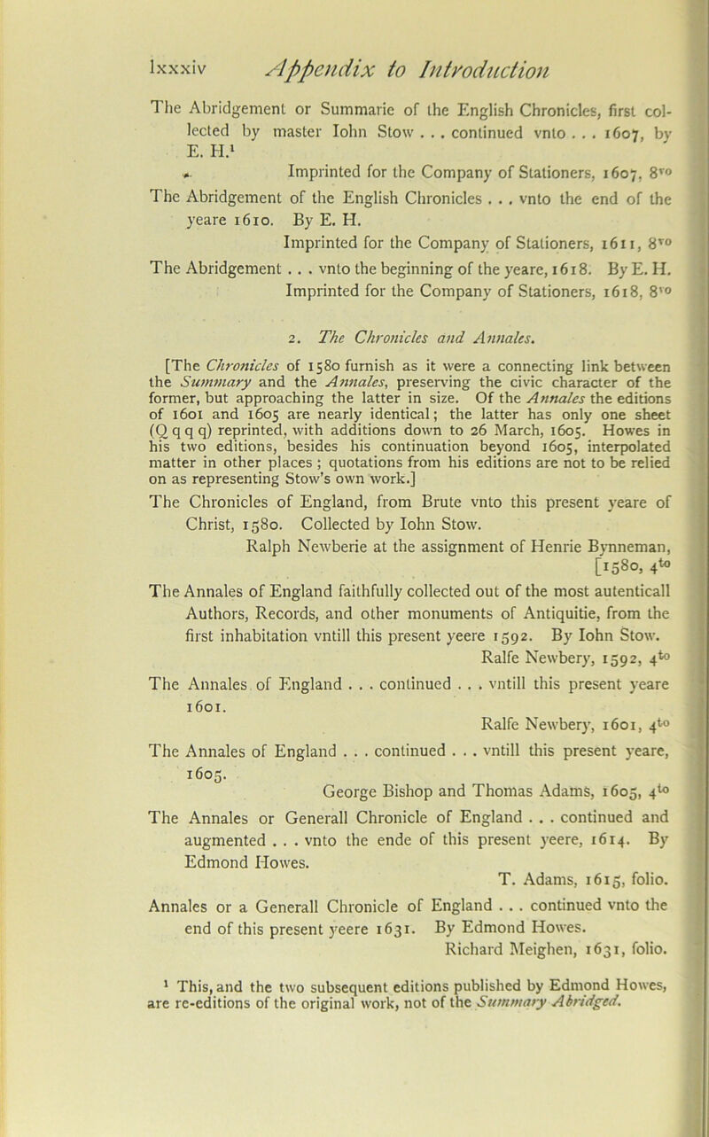 The Abridgement or Summarie of the English Chronicles, first col- lected by master lohn Stow . . , continued vnto . . . 1607, by E. H.i . Imprinted for the Company of Stationers, 1607, S’® The Abridgement of the English Chronicles . . . vnto the end of the yeare 1610. By E. H. Imprinted for the Company of Stationers, 16 u, The Abridgement . . . vnto the beginning of the yeare, 1618. By E. H, Imprinted for the Company of Stationers, 1618, 8'° 2. The Chronicles and Annales. [The Chronicles of 1580 furnish as it were a connecting link between the Summary and the Annales, preserving the civic character of the former, but approaching the latter in size. Of the Annales the editions of 1601 and 1605 are nearly identical; the latter has only one sheet (Qqqq) reprinted, with additions down to 26 March, 1605. Howes in his two editions, besides his continuation beyond 1605, interpolated matter in other places ; quotations from his editions are not to be relied on as representing Stovv’s own work.] The Chronicles of England, from Brute vnto this present yeare of Christ, 1580. Collected by lohn Stow. Ralph Newberie at the assignment of Henrie Bynneman, [1580, 4to The Annales of England faithfully collected out of the most autenticall Authors, Records, and other monuments of Antiquitie, from the first inhabitation vntill this present yeere 1592. By lohn Stow. Ralfe Newbery, 1592, 4*0 The Annales of England . . . continued . . . vntill this present yeare 1601. Ralfe Newbery, 1601, 4^0 The Annales of England . . . continued . . . vntill this present yeare, 1605. George Bishop and Thomas Adams, 1605, 4*0 The Annales or Generali Chronicle of England . . . continued and augmented . . . vnto the ende of this present yeere, 1614. By Edmond Howes. T. Adams, 1615, folio. Annales or a Generali Chronicle of England . . . continued vnto the end of this present )'eere 1631. By Edmond Howes. Richard Meighen, 1631, folio. * This, and the two subsequent editions published by Edmond Howes, are re-editions of the original work, not of the Summary Abridged.