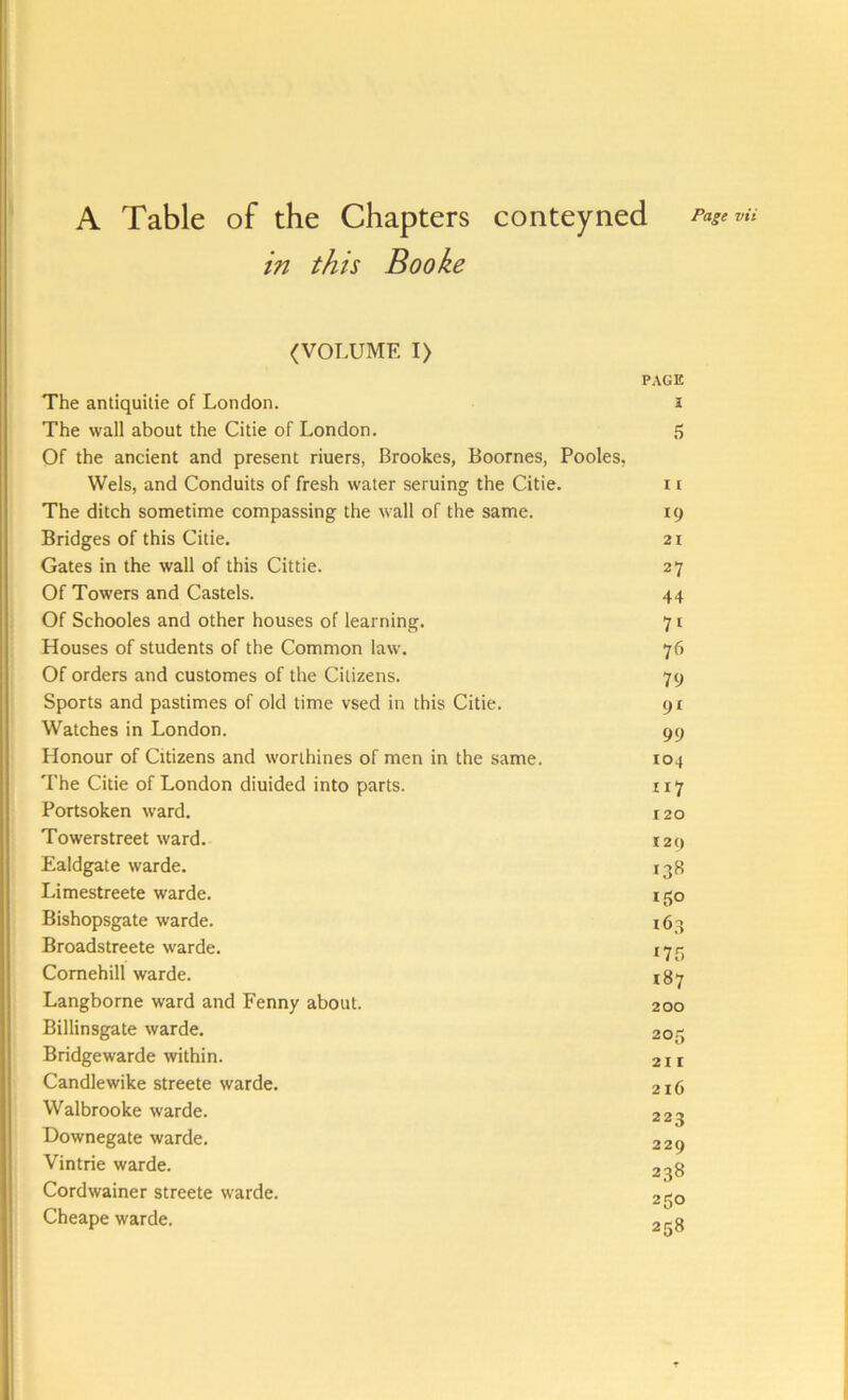 A Table of the Chapters conteyned in this Booke Page vii (VOLUME I> PAGE The antiquilie of London. J The wall about the Citie of London. 5 Of the ancient and present riuers, Brookes, Boornes, Pooles, Weis, and Conduits of fresh water seruing the Citie. i r The ditch sometime compassing the wall of the same. 19 Bridges of this Citie. 21 Gates in the wall of this Cittie. 27 Of Towers and Castels. 44 Of Schooles and other houses of learning. 71 Houses of students of the Common law. 76 Of orders and customes of the Citizens. 79 Sports and pastimes of old time vsed in this Citie. cji Watches in London. 99 Honour of Citizens and worthines of men in the same. 104 The Citie of London diuided into parts. 117 Portsoken ward. 120 Towerstreet ward. 129 Ealdgate warde. 138 Limestreete warde. rgo Bishopsgate warde. 163 Broadstreete warde. 173 Comehill warde. 187 Langborne ward and Fenny about. 200 Billinsgate warde. 205 Bridgewarde within. 21 r Candlewike streete warde. 216 Walbrooke warde. 223 Downegate warde. 229 Vintrie warde. 238 Cordwainer streete warde. 250 Cheape warde. 258