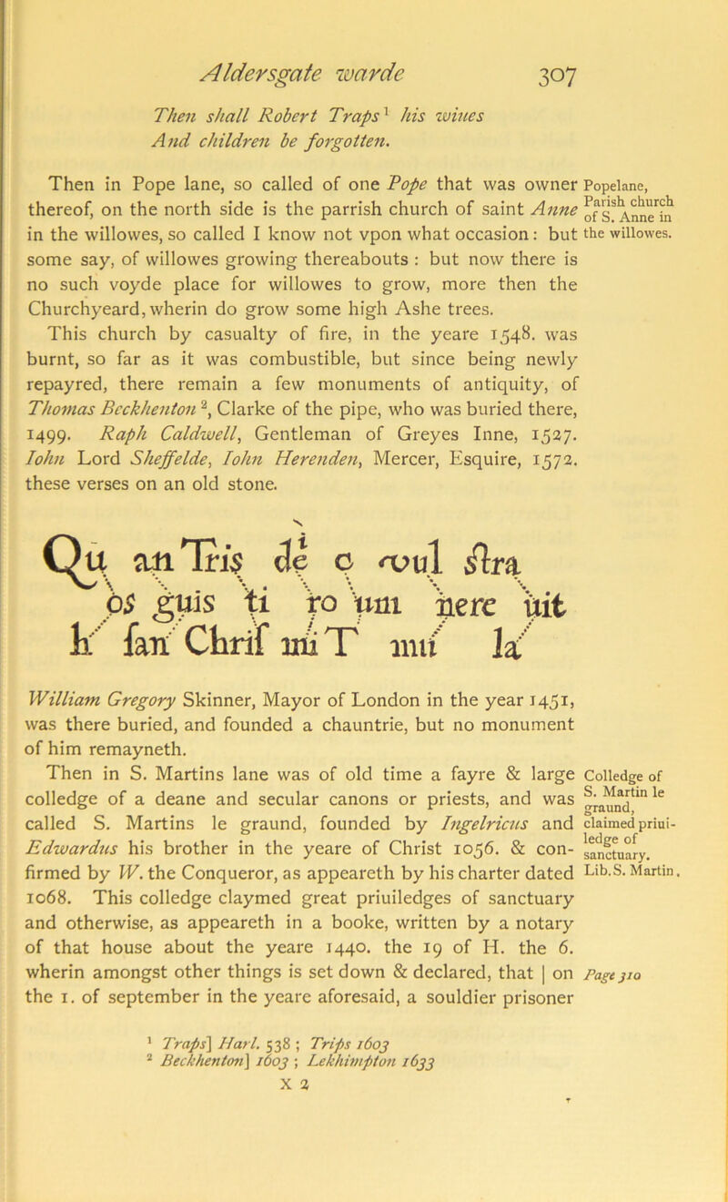 Then shall Robert Traps^ his wmes And children be forgotteii. Then in Pope lane, so called of one Tope that was owner Popelane, thereof, on the north side is the parrish church of saint Anne Anne'^^ in the willowes, so called I know not vpon what occasion: but the wiliowes. some say, of willowes growing thereabouts : but now there is no such voyde place for willowes to grow, more then the Churchyeard, wherin do grow some high Ashe trees. This church by casualty of fire, in the yeare 1548. was burnt, so far as it was combustible, but since being newly repayred, there remain a few monuments of antiquity, of Thomas Bcckhenton Clarke of the pipe, who was buried there, 1499. Raph Caldwell, Gentleman of Greyes Inne, 1537. John Lord Sheffelde, lohn Herenden, Mercer, Esquire, 1572. these verses on an old stone. % aiiTri$ o njul hs guls to pm p<erc uit k fan Chrif iiiiT inu la William Gregory Skinner, Mayor of London in the year 145I) was there buried, and founded a chauntrie, but no monument of him remayneth. Then in S. Martins lane was of old time a fayre & large Colledge of colledge of a deane and secular canons or priests, and was called S. Martins le graund, founded by Ingelricns and claimed priai- Edwardtis his brother in the yeare of Christ 1056. & con- sanct^uary, firmed by W. the Conqueror, as appeareth by his charter dated Lib.S. Martin. 1068. This colledge claymed great priuiledges of sanctuary and otherwise, as appeareth in a booke, written by a notary of that house about the yeare 1440. the 19 of H. the 6. wherin amongst other things is set down & declared, that ] on Pagt jio the I. of September in the yeare aforesaid, a souldier prisoner ’ Traps^ Harl. 538 ; Trips i6oj “ Bec/ehenton] 1603 ; I^khimpton 1633