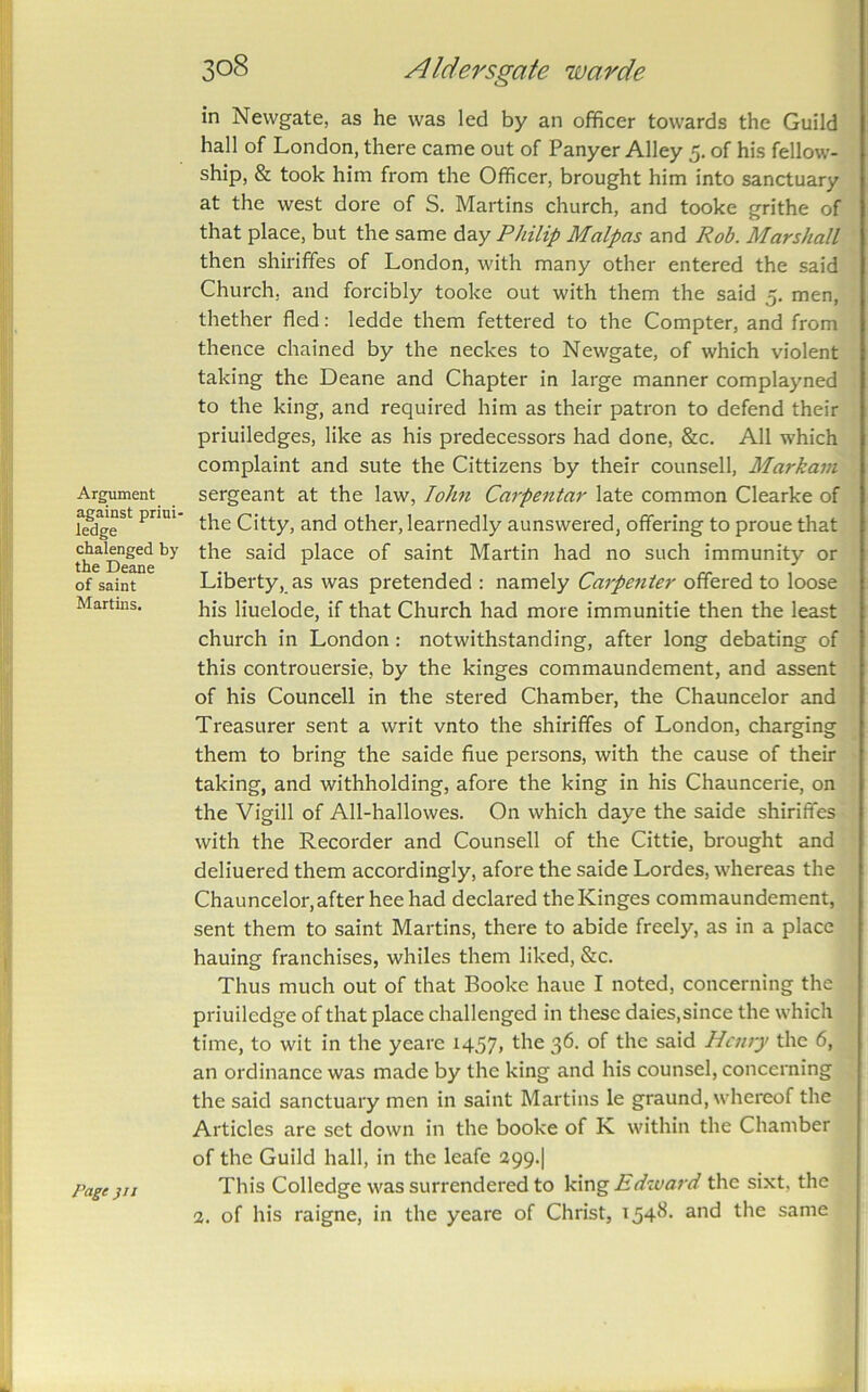 Argument against priui- ledge chalenged by the Deane of saint Martins. Page }ti in Newgate, as he was led by an officer towards the Guild hall of London, there came out of Panyer Alley 5. of his fellow- ship, & took him from the Officer, brought him into sanctuary at the west dore of S. Martins church, and tooke grithe of that place, but the same day Philip Malpas and Rob. Marshall then shiriffes of London, with many other entered the said Church, and forcibly tooke out with them the said 5. men, thether fled: ledde them fettered to the Compter, and from thence chained by the neckes to Newgate, of which violent taking the Deane and Chapter in large manner complayned to the king, and required him as their patron to defend their priuiledges, like as his predecessors had done, &c. All which complaint and sute the Cittizens by their counsell, Markain sergeant at the law, lohn Carpentar late common Clearke of the Citty, and other, learnedly aunswered, offering to proue that the said place of saint Martin had no such immunity or Liberty, as was pretended : namely Carpenter offered to loose his liuelode, if that Church had more immunitie then the least church in London: notwithstanding, after long debating of this controuersie, by the kinges commaundement, and assent of his Councell in the stered Chamber, the Chauncelor and Treasurer sent a writ vnto the shiriffes of London, charging them to bring the saide flue persons, with the cause of their taking, and withholding, afore the king in his Chauncerie, on the Vigill of All-hallowes. On which daye the saide shiriffes with the Recorder and Counsell of the Cittie, brought and deliuered them accordingly, afore the saide Lordes, whereas the Chauncelor,after heehad declared theKinges commaundement, sent them to saint Martins, there to abide freely, as in a place hauing franchises, whiles them liked, &c. Thus much out of that Booke haue I noted, concerning the priuiledge of that place challenged in these daies,since the which time, to wit in the yeare 1457, the 36. of the said Henry the 6, an ordinance was made by the king and his counsel, concerning the said sanctuary men in saint Martins le graund, whereof the Articles are set down in the booke of K within the Chamber of the Guild hall, in the leafe 399.] This Colledge was surrendered to Edward the sixt, the 3, of his raigne, in the yeare of Christ, 1548. and the same