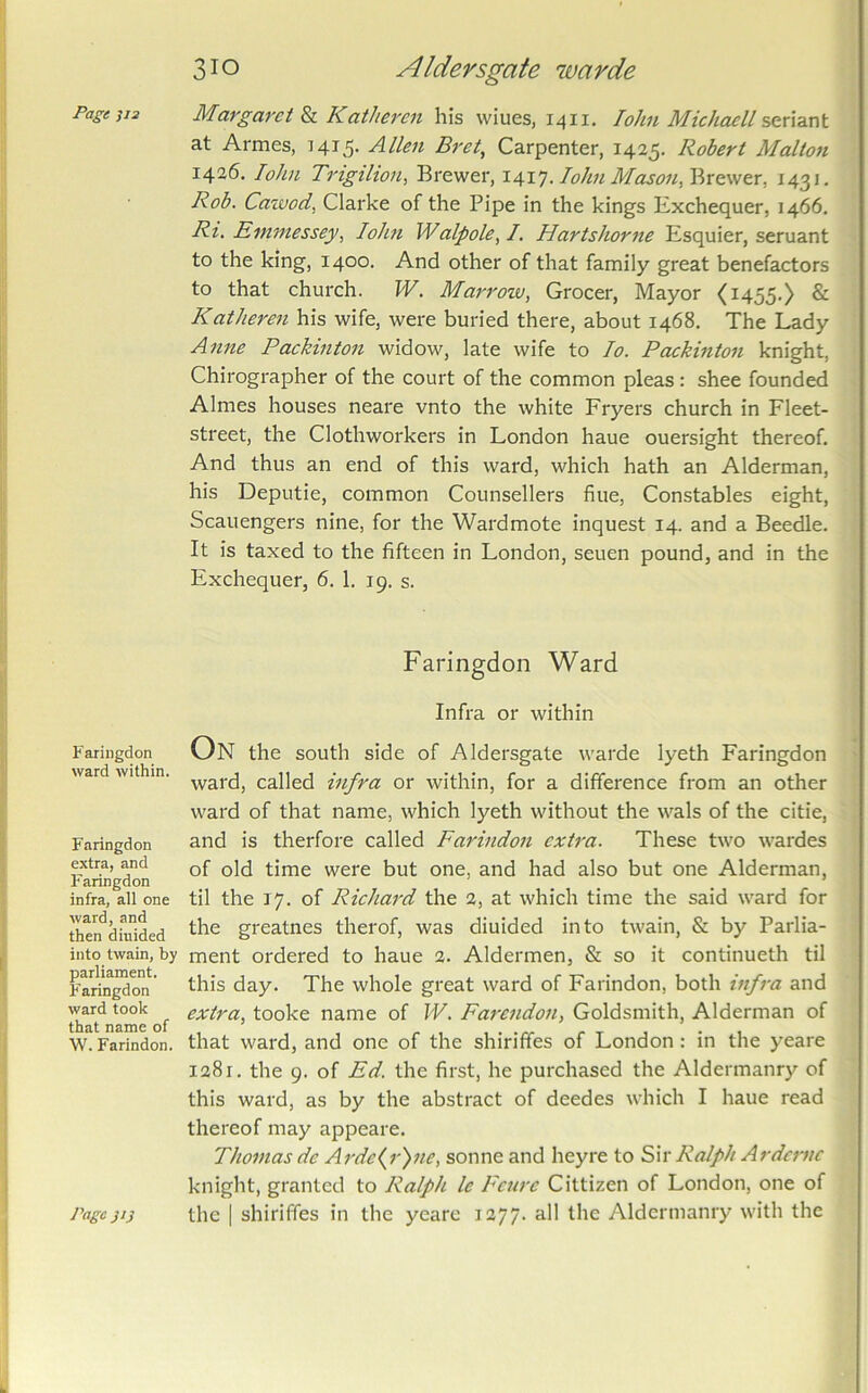 Fariiigdon ward within. Faringdon extra, and F'aringdon infra, all one ward, and then dinided into twain, by parliament. Faringdon ward took that name of W. Farindon. 310 Alders gate warde at Armes, 1415. Allen Bret, Carpenter, 1425. Robert Malton 1426. lohn Trigilion, Brewer, . lohn McLsoii,')Axc.\vtx, 1431. Rob. Cawod, Clarke of the Pipe in the kings Exchequer, 1466. Ri. Einmessey, John Walpole, /, Hartshorne Esquier, seruant to the king, 1400. And other of that family great benefactors to that church. W. Marrow, Grocer, Mayor <1455.) & Katheren his wife, were buried there, about 1468. The Lady Anne Paehinton widow, late wife to lo. PcLckinton knight, Chirographer of the court of the common pleas : shee founded Aimes houses neare vnto the white Fryers church in Fleet- street, the Clothworkers in London haue ouersight thereof. And thus an end of this ward, which hath an Alderman, his Deputie, common Counsellers flue, Constables eight, Scauengers nine, for the Wardmote inquest 14. and a Beedle. It is taxed to the fifteen in London, seuen pound, and in the Exchequer, 6. 1. 19. s. Faringdon Ward Infra or within On the south side of Aldersgate warde lyeth Faringdon ward, called infra or within, for a difference from an other ward of that name, which lyeth without the wals of the citie, and is therfore called Farindon extra. These two wardes of old time were but one, and had also but one Alderman, til the 17. of Richard the 2, at which time the said ward for the greatnes therof, was diuided into twain, & by Parlia- ment ordered to haue 2. Aldermen, & so it continueth til this day. The whole great ward of Farindon, both infra and extra, tooke name of W, Farendon, Goldsmith, Alderman of that ward, and one of the shiriffes of London: in the yeare 1281. the 9. of Ed. the first, he purchased the Aldermanry of this ward, as by the abstract of deedes which I haue read thereof may appeare. Thomas de A}'dc(r)ne, sonne and heyre to Sir Ralph Ardcnic knight, granted to Ralph le Feure Cittizen of London, one of