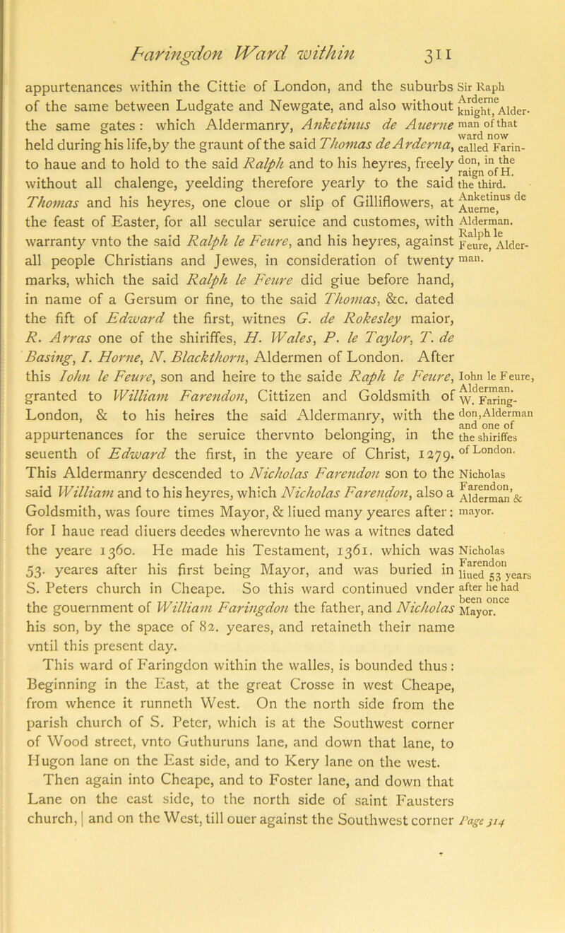 appurtenances within the Cittie of London, and the suburbs Sir Raph of the same between Ludgate and Newgate, and also without ^n^hT.^Alder- the same gates: which Aldermanry, Ankctinus de A t^erne mnn of that held during his life,by the graunt of the said Thomas deArdcrna, called Farin- to haue and to hold to the said Ralph and to his heyres, freely without all chalenge, yeelding therefore yearly to the said the third. Thomas and his heyres, one clone or slip of Gilliflowers, at Auem^'** the feast of Easter, for all secular seruice and customes, with Alderman, warranty vnto the said Ralph le Feure, and his heyres, against feme, Alder- all people Christians and Jewes, in consideration of twenty marks, which the said Ralph le Feure did giue before hand, in name of a Gersum or fine, to the said Thomas, &c. dated the fift of Edzvard the first, witnes G. de Rokesley maior, R. Arras one of the shirififes, H. Wales, P. le Taylor, T. de Basing, I. Horne, N. Blackthorn, Aldermen of London. After this lohn le Feure, son and heire to the saide Raph le Feure, lohn le Feure, granted to William Farendon, Cittizen and Goldsmith of Paring- London, & to his heires the said Aldermanry, with the don,Alderman . , , . . , and one of appurtenances for the seruice thervnto belonging, in the the shiriffes seuenth of Edward the first, in the yeare of Christ, of London. This Aldermanry descended to Nicholas Farendon son to the Nicholas said William and to his heyres, which Nicholas Farendon, also a AWerman’sc Goldsmith, was foure times Mayor, & liued many yeares after: mayor, for I haue read diuers deedes wherevnto he was a witnes dated the yeare 1360. He made his Te.stament, 1361. which was Nicholas 53. yeares after his first being Mayor, and was buried in fii^ed'53'years S. Peters church in Cheape. So this ward continued vnder after he had been once the gouernment of William Faringdon the father, and Nicholas Mayor, his son, by the space of <S2. yeares, and retaineth their name vntil this present day. This ward of Faringdon within the walles, is bounded thus : Beginning in the East, at the great Crosse in west Cheape, from whence it runneth West. On the north side from the parish church of S. Peter, which is at the Southwest corner of Wood street, vnto Guthuruns lane, and down that lane, to Hugon lane on the East side, and to Kery lane on the west. Then again into Cheape, and to Foster lane, and down that Lane on the cast side, to the north side of saint Fausters church, 1 and on the West, till ouer against the Southwest corner rage ji4