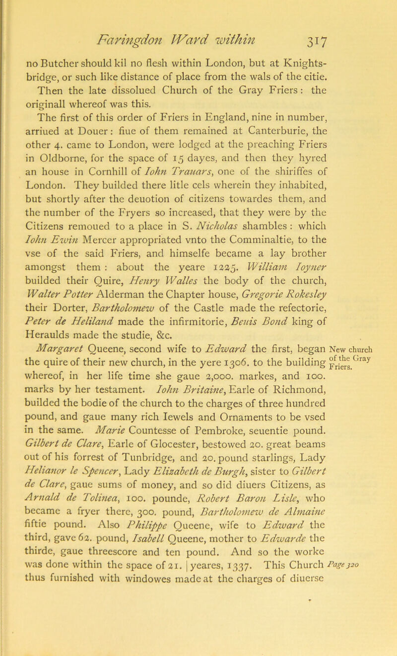 no Butcher should kil no flesh within London, but at Knights- bridge, or such like distance of place from the wals of the citie. Then the late dissolued Church of the Gray Friers: the originall whereof was this. The first of this order of Friers in England, nine in number, arriued at Douer: fiue of them remained at Canterburie, the other 4. came to London, were lodged at the preaching Friers in Oldborne, for the space of 15 dayes, and then they hyred an house in Cornhill of lohn Trauars, one of the shiriffes of London. They builded there litle cels wherein they inhabited, but shortly after the deuotion of citizens towardes them, and the number of the Fryers so increased, that they were by the Citizens remoued to a place in S. Nicholas shambles : which John Eivin Mercer appropriated vnto the Comminaltie, to the vse of the said Friers, and himselfe became a lay brother amongst them : about the yeare 1225. William loyner builded their Quire, Henry Walks the body of the church, Walter Potter Alderman the Chapter house, Gregorie Rokesley their Dorter, Bartholomew of the Castle made the refectorie, Peter de Heliland made the infirmitorie, Beuis Bond king of Heraulds made the studie, &c. Margaret Queene, second wife to Edward the first, began New church the quire of their new church, in the yere 1306. to the building whereof, in her life time she gaue 3,000. markes, and 100. marks by her testament. lohn Britaine, Earle of Richmond, builded the bodie of the church to the charges of three hundred pound, and gaue many rich Jewels and Ornaments to be vsed in the same. Marie Countesse of Pembroke, seuentie pound. Gilbert de Clare, Earle of Glocester, bestowed 20. great beams out of his forrest of Tunbridge, and 20. pound starlings. Lady Helianor le Spencer, Lady Elizabeth de Burgh, sister to Gilbert de Clare, gaue sums of money, and so did diuers Citizens, as Arnald de Tolmea, 100. pounde, Robert Baron Lisle, who became a fryer there, 300. pound, Bartholomeiv de Almaine fiftie pound. Also Philippe Queene, wife to Edward the third, gave 62. pound, Isabell Queene, mother to Edzvarde the thirde, gaue threescore and ten pound. And so the worke was done within the space of 3i. | yeares, 1337. This Church Pagej2o thus furnished with windowes made at the charges of diuerse