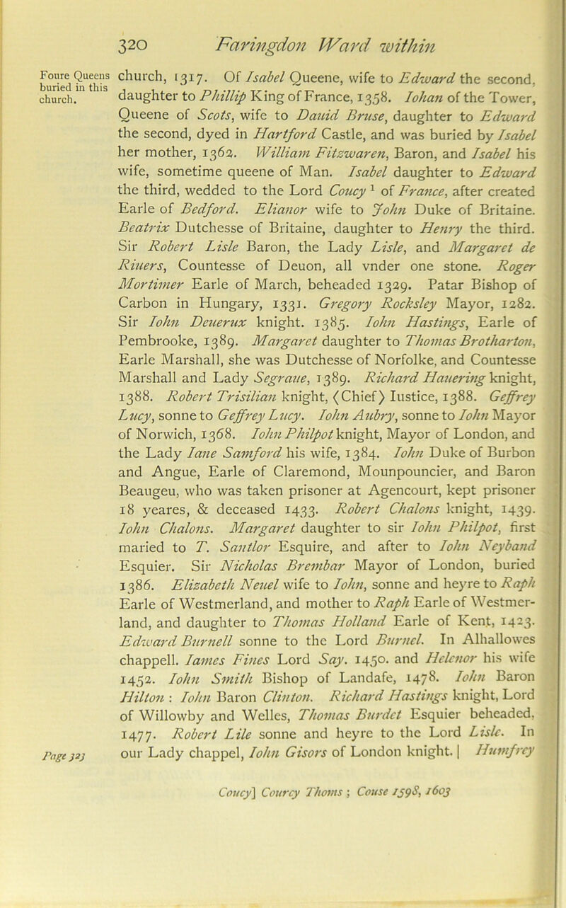 Foure Queens buried in this church. Pagejsj 320 Faringdoii IVard within church, 1317. Of Isabel Queene, wife to Edward the second, daughter to PJnllip King of France, 1358. lohan of the Tower, Queene of Scots^ wife to Dauid Brtise, daughter to Edward the second, dyed in Hartford Castle, and was buried by Isabel her mother, 136a. William Fitzwaren, Baron, and Isabel his wife, sometime queene of Man. Isabel daughter to Edward the third, wedded to the Lord Coucy ^ of France, after created Earle of Bedford. Elia^ior wife to John Duke of Britaine. Beatrix Dutchesse of Britaine, daughter to Henry the third. Sir Robert Lisle Baron, the Lady Lisle, and Margaret de Riners, Countesse of Deuon, all vnder one stone. Roger Mortimer Earle of March, beheaded 1339. Patar Bishop of Carbon in Hungary, 1331. Gregory Rocksley Mayor, 1282. Sir lohn Deuerux knight. 1385. lohn Hastmgs, Earle of Pembrooke, 1389. Margaret daughter to Thomas Brotharton, Earle Marshall, she was Dutchesse of Norfolke, and Countesse Marshall and Segrane, 1389. Richard HaueringVm^X, 1388. Robert Trisilian knight, (Chief) Justice, 1388. Geffrey Lticy, sonne to Geffrey Lncy. lohn Atibry, sonne to lohn Mayor of Norwich, 1368. lohn Philpot knight, Mayor of London, and the Lady lane Samford his wife, 1384. lohn Duke of Burbon and Angue, Earle of Claremond, Mounpouncier, and Baron Beaugeu, who was taken prisoner at Agencourt, kept prisoner 18 yeares, & deceased 1433. Robert Chalons knight, 1439- lohn Chalons. Margaret daughter to sir lohn Philpot, first maried to T. Santlor Esquire, and after to lohn Neyband Esquier. Sir Nicholas Brembar Mayor of London, buried 1386. Elizabeth Nenel wife to lohn, sonne and heyre to Raph Earle of Westmorland, and mother to Raph Earle of Westmor- land, and daughter to Thomas Holland Earle of Kent, 1423. Edivard Bnrnell sonne to the Lord Burnel. In Alhallowes Chappell. lames Fines Lord Say. 1450. and Hclcnor his wife 1452. lohn Smith Bishop of Landafe, 1478. loJm Baron Hilton : lohn Baron Clinton. Richard Hastings knight. Lord of Willowby and Welles, Thomas Burdct Esquier beheaded, 1477. Robert Lile sonne and heyre to the Lord Lisle. In our Lady chappel, lohn Gisors of London knight. | Htnnfrey Couc^^ Convey Thoms ; Couse 159S, 1603