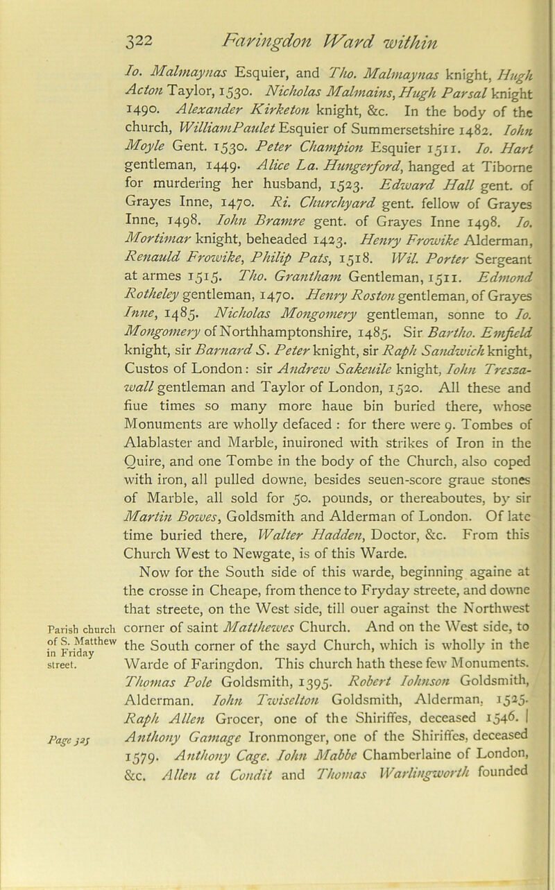 Parish church of S. Matthew in Friday street. Page 322 Faringdon Ward within lo. Malmaynas Esquier, and Tho. Malmaynas knight, Hugh Acton Taylor, i53°' Nicholas Malinains,Hugh Pavsal knight 1490. Alexander Kirketon knight, &c. In the body of the church, WilhainPaulet Esquier of Summersetshire 1482, lohn Moyle Gent. t53°* Champion Esquier 1511. lo. Hart gentleman, 1449. Alice La. Hungerford., hanged at Tibome for murdering her husband, 1523, Edward Hall gent, of Grayes Inne, I47°- Pi- Churchyard gent, fellow of Grayes Inne, 149^- lohn Bramre gent, of Grayes Inne 1498. lo. Mortimar knight, beheaded 1423. Henry Frowike Alderman, Renauld Froivike, Philip Pats, 1518. Wil. Porter Sergeant at armes I5i5- Tho. Grantham Gentleman, 1511. Edmond Rotheley gentleman, 1470. Henry Roston gentleman, of Grayes Inne, 1485. Nicholas Mongomery gentleman, sonne to lo. ofNorthhamptonshire, 1485. Sir Bar tho. Emfield knight, sir Barnard S. Peter knight, sir Raph Sandwich knight, Gustos of London: sir Andrezv Sakeuile knight, lohn Tresza- wall gentleman and Taylor of London, 1520. AJl these and hue times so many more haue bin buried there, whose Monuments are wholly defaced : for there were 9. Tombes of Alablaster and Marble, inuironed with strikes of Iron in the Quire, and one Tombe in the body of the Church, also coped with iron, all pulled downe, besides seuen-score graue stones of Marble, all sold for 50. pounds, or thereaboutes, by sir Martin Bowes, Goldsmith and Alderman of London. Of late time buried there, Walter Hadden, Doctor, &c. From this Church West to Newgate, is of this Warde. Now for the South side of this warde, beginning againe at the Crosse in Cheape, from thence to Fryday streete, and dowoie that streete, on the West side, till ouer against the Northwest corner of saint Matthewes Church. And on the West side, to the South corner of the sayd Church, which is wholly in the Warde of Faringdon. This church hath these few Monuments. Thomas Pole Goldsmith, 1395. Robert lohnson Goldsmith, Alderman. lohn Tzviselton Goldsmith, Alderman, Raph Allen Grocer, one of the Shiriffes, deceased i54^' I Anthony Gamage Ironmonger, one of the Shiriffes, deceased 1579. Anthony Cage. John Mabbe Chamberlaine of London, &c. Allen at Condit and Thomas Warlingworth founded