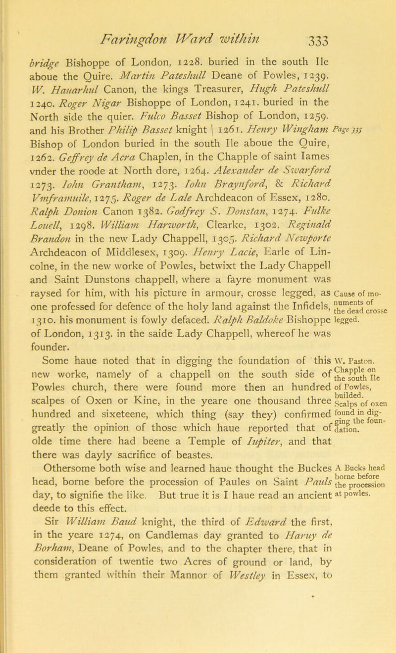 bridge Bishoppe of London, 1228. buried in the south He aboue the Quire. Martin Patesimll Deane of Powles, 1239. W. Hauarhtd Canon, the kings Treasurer, Hugh PateshulL 1240. Roger Nigar Bishoppe of London, 1241. buried in the North side the quier. Fulco Basset Bishop of London, 1259. and his Brother Philip Basset knight ] 1261. Henry Wingham Page}}; Bishop of London buried in the south He aboue the Quire, 1262. Geffrey de Acra Chaplen, in the Chappie of saint lames vnder the roode at North dore, 1264. Alexander de Szvarford 1273. John Grantham, 1273. John Braynford, & Richard Vinframuile, 1275. Roger de Bale Archdeacon of Essex, 1280. Ralph Donioft Canon 1382. Godfrey S. Donstan, 1274- Fulke Louell, 1298. William Harworth, Clearke, 1302. Reginald Brandon in the new Lady Chappell, 1305. Richard Ncwportc Archdeacon of Middlesex, 1309. Henry Lack, Earle of Lin- colne, in the new worke of Powles, betwixt the Lady Chappell and Saint Dunstons chappell, where a fayre monument was raysed for him, with his picture in armour, crosse legged, as Cause of mo- one professed for defence of the holy land against the Infidels, h^dead crosse 1310. his monument is fowly defaced. Ralph Baldoke Bishoppe legged. of London, 1313. in the saide Lady Chappell, whereof he was founder. Some haue noted that in digging the foundation of this w. Paston. new worke, namely of a chappell on the south side of Powles church, there were found more then an hundred of Powles, scalpes of Oxen or Kine, in the yeare one thousand three hundred and sixeteene, which thing (say they) confirmed , , • • r , , . , , , , -gingthefoun- greatly the opinion of those which haue reported that ofdation. olde time there had beene a Temple of lupiter, and that there was dayly sacrifice of beastes. Othersome both wise and learned haue thought the Buckes a Bucks head head, borne before the procession of Panics on Saint Patds jjjg procession day, to signifie the like. But true it is I haue read an ancient at powles. deede to this effect. Sir William Baud knight, the third of Edward the first, in the yeare 1274, on Candlemas day granted to Haruy de Borham, Deane of Powles, and to the chapter there, that in consideration of twentie two Acres of ground or land, by them granted within their Manner of Westley in Essex, to