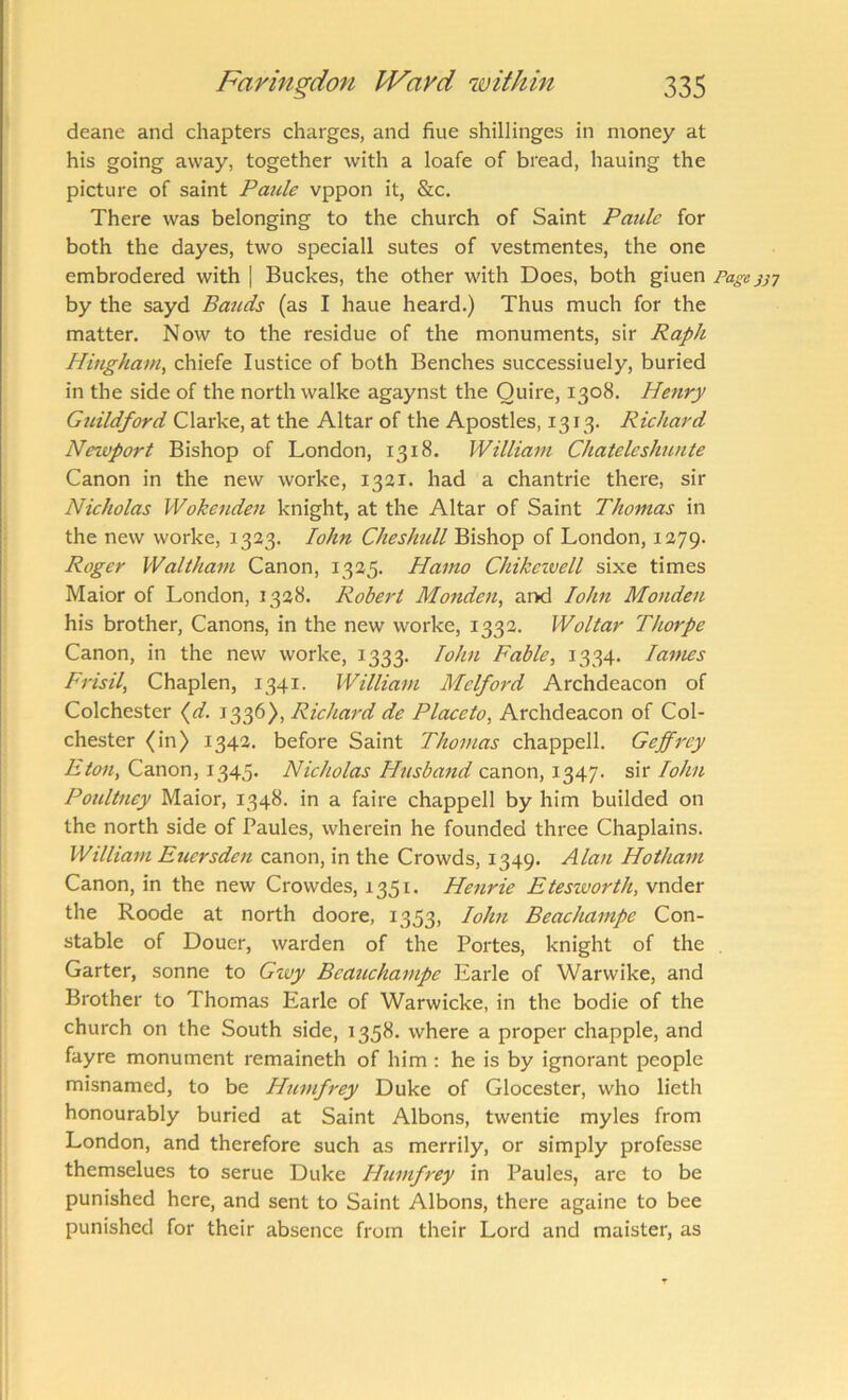 deane and chapters charges, and fine shillinges in money at his going away, together with a loafe of bread, hauing the picture of saint Panic vppon it, &c. There was belonging to the church of Saint Pmde for both the dayes, two speciall sutes of vestmentes, the one embrodered with | Buckes, the other with Does, both giuen Page jjy by the sayd Bauds (as I haue heard.) Thus much for the matter. Now to the residue of the monuments, sir Raph Hiugham, chiefe lustice of both Benches successiuely, buried in the side of the north walke agaynst the Quire, 1308. Henry Guildford Clarke, at the Altar of the Apostles, 1313. Richard Newport Bishop of London, 1318. William Chatcleshuntc Canon in the new worke, 1321. had a chantrie there, sir Nicholas Wokenden knight, at the Altar of Saint Thomas in the new worke, 1323. lohn Cheshull Bishop of London, 1279. Roger Waltham Canon, 1325. Hamo Chikczvell sixe times Maior of London, 1328. Robert Monden, ar>d lohn Monden his brother. Canons, in the new worke, 1332. Woltar Thorpe Canon, in the new worke, 1333. lohn Fable, 1334. lames Frisil, Chaplen, 1341. William Melford Archdeacon of Colchester (^d. 1336), Richard de Placeto, Archdeacon of Col- chester (in) 1342. before Saint Thomas chappell. Geffrey Canon, 1345. Nicholas Hnsbajtd cdLnon,!^^']. sh lohn Poultney Maior, 1348. in a faire chappell by him builded on the north side of Paules, wherein he founded three Chaplains. William Eucrsden canon, in the Crowds, 1349. Alan Hotham Canon, in the new Crowdes, 1351. Henrie Eteszvorth, vnder the Roode at north doore, 1353, lohn Beachampe Con- stable of Douer, warden of the Fortes, knight of the Garter, sonne to Gzvy Beauchampe Earle of Warwike, and Brother to Thomas Earle of Warwicke, in the bodie of the church on the South side, 1358. where a proper chappie, and fayre monument remaineth of him : he is by ignorant people misnamed, to be Humfrey Duke of Glocester, who lieth honourably buried at Saint Albons, twentie myles from London, and therefore such as merrily, or simply professe themselues to serue Duke Humfrey in Paules, are to be punished here, and sent to Saint Albons, there againe to bee punished for their absence from their Lord and maister, as