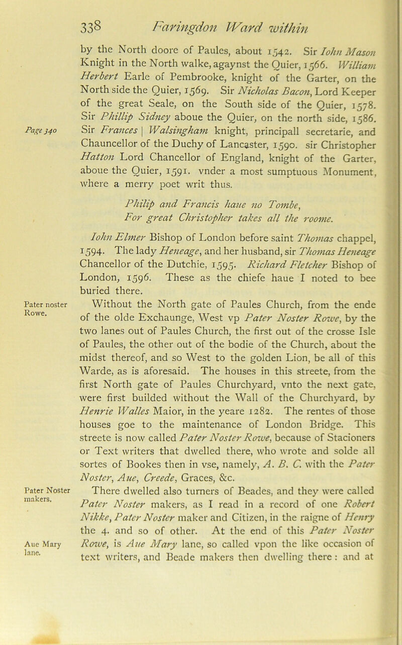 Paj^e J40 Pater noster Rowe. Pater Noster makers. Aue Mary lane. 338 Faringdon Ward within by the North doore of Paules, about 1542. Sir lohn Mason Knight in the North walke, agaynst the Quier, 1566. William Herbert Earle of Pembrooke, knight of the Garter, on the North side the Quier, 1569. Sir Nicholas Bacon, Lord Keeper of the great Seale, on the South side of the Quier, 1578. Sir Phillip Sidney aboue the Quier, on the north side, 1586. Sir Frances \ Walsingham knight, principall secretarie, and Chauncellor of the Duchy of Lancaster, 1590. sir Christopher Hattoii Lord Chancellor of England, knight of the Garter, aboue the Quier, I59^- vnder a most sumptuous Monument, where a merry poet writ thus. Philip and Francis haue no Tombe, For great Christopher takes all the roome. lohn Elmer Bishop of London before saint Thomas chappel, 1594. The lady Heneage, and her husband, sir Thomas Hejieage Chancellor of the Dutchie, 1595. Richard Fletcher Bishop of London, 1596. These as the chiefe haue I noted to bee buried there. Without the North gate of Paules Church, from the ende of the olde Exchaunge, West vp Pater Noster Rowe, by the two lanes out of Paules Church, the first out of the crosse Isle of Paules, the other out of the bodie of the Church, about the midst thereof, and so West to the golden Lion, be all of this Warde, as is aforesaid. The houses in this streete, from the first North gate of Paules Churchyard, vnto the next gate, were first builded without the Wall of the Churchyard, by Henrie Walks Maior, in the yeare 1282. The rentes of those houses goe to the maintenance of London Bridge. This streete is now called Pater Noster Rowe, because of Stacioners or Text writers that dwelled there, who wrote and solde all sortes of Bookes then in vse, namely, A. B. C. with the Pater Noster, Aue, C7'eede, Graces, &c. There dwelled also turners of Beades, and they were called Pater Noster makers, as I read in a record of one Robert Nikke, Pater Noster maker and Citizen, in the raigne of Henry the 4. and so of other. At the end of this Pater Noster Roive, is Aue Mary lane, so called vpon the like occasion of text writers, and Beade makers then dwelling there: and at
