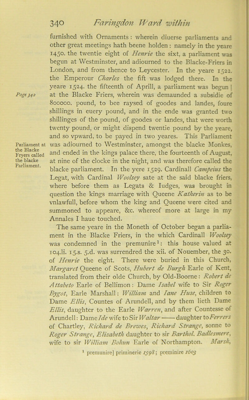 Page 342 Parliament at the Blacke Fryers called the blacke Parliament. 340 Farin^don JFard within furnished with Ornaments : wherein diuerse parliaments and other great meetings hath beene holden ; namely in the yeare 1450. the twentie eight of Henrie the sixt, a parliament was begun at Westminster, and adiourned to the Blacke-Friers in London, and from thence to Leycester. In the yeare 1522. the Emperour Charles the fift was lodged there. In the yeare 1524. the fifteenth of Aprill, a parliament was begun | at the Blacke Friers, wherein was demaunded a subsidie of 800000. pound, to bee raysed of goodes and landes, foure shillings in euery pound, and in the ende was granted two shillinges of the pound, of goodes or landes, that were worth twenty pound, or might dispend twentie pound by the yeare, and so vpward, to be payed in two yeares. This Parliament was adiourned to Westminster, amongst the blacke Monkes, and ended in the kings palace there, the fourteenth of August, at nine of the clocke in the night, and was therefore called the blacke parliament. In the yere 1529. Cardinall Campeius the Legat, with Cardinal Woolsey sate at the said blacke friers, where before them as Legats & fudges, was brought in question the kings marriage with Oueene Kaiherm as to be vnlawfull, before whom the king and Oueene w'ere cited and summoned to appeare, &c. whereof more at large in my Annales I haue touched. The same yeare in the Moneth of October began a parlia- ment in the Blacke Friers, in the which Cardinall Woolsey was condemned in the premunire ^: this house valued at 104.H. 15.S. 5.d. was surrendred the xii. of Nouember, the 30. of Henrie the eight. There were buried in this Church, Margaret Oueene of Scots, Hubert de Burgh Earle of Kent, translated from their olde Church, by Old-Boorne: Robert dc Attabeto Earle of Bellimon: Dame Isabel wife to Sir Roger Bygot, Earle Marshall: William and lane Huse, children to Dame Ellis, Countes of Arundell, and by them lieth Dame Ellis, daughter to the Earle War rot, and after Countesse of Arundell: Dame wife to Sir Waltar daughter toFerrers of Chartley, Richard de Bretves, Richard Strange, sonne to Roger Strange, Elisabeth daughter to sir Barthol. Badlesmerc, wife to sir William Bohun Earle of Northampton. Marsh, ‘ premunire] priminerie ; preminire 1603