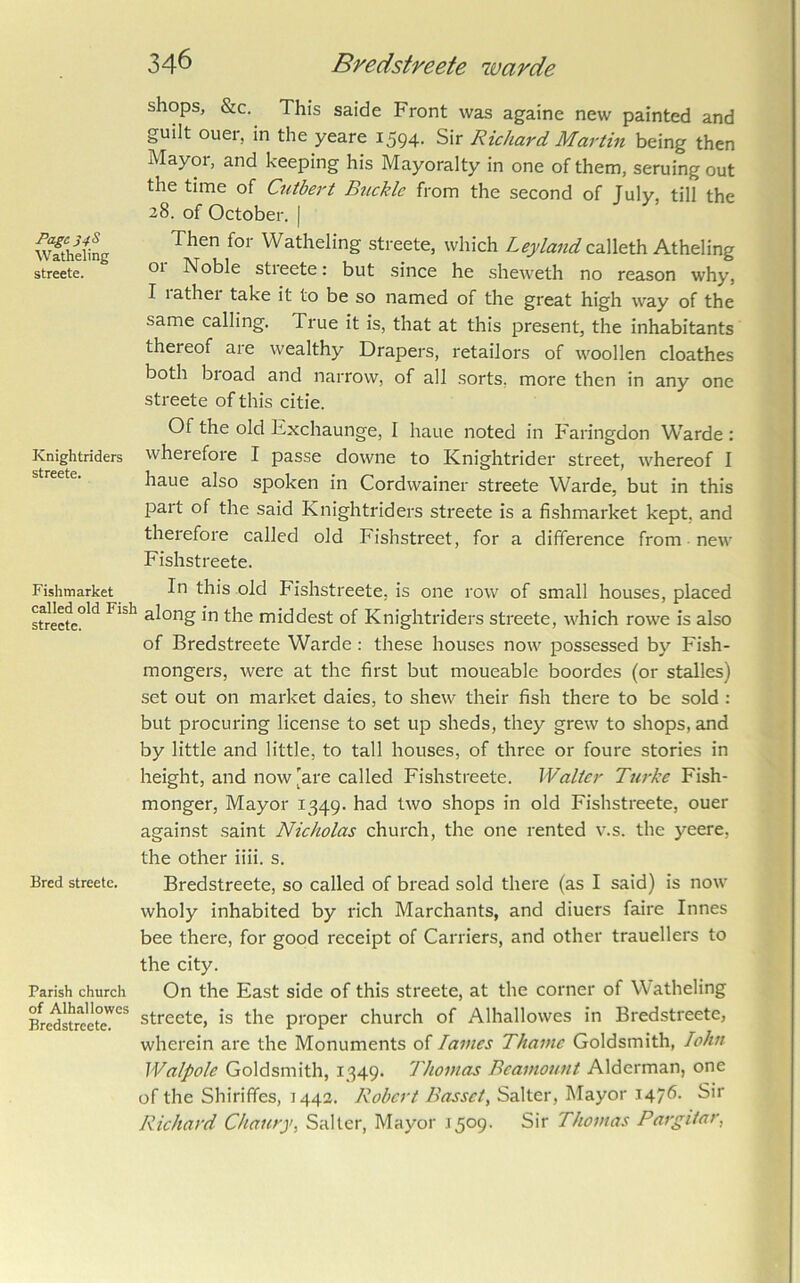 Page 348 Watheling streete. Knightriders streete. Fishmarket called old Fish streete. Bred streete. Parish church of Alhallowes Bredstreete. shops, &c. This saide Front was againe new painted and guilt ouei, in the yeare i594- Sir Richard Martin being then Mayor, and keeping his Mayoralty in one of them, seruing out the time of Ctitbert Buckle from the second of July, till the 28. of October. | Then for Watheling streete, which Leyland calleth Atheling 01 Noble stieete: but since he sheweth no reason why, I lathei take it to be so named of the great high way of the same calling. True it is, that at this present, the inhabitants thereof are wealthy Drapers, retailors of woollen cloathes both bioad and narrow, of all sorts, more then in any one streete of this citie. Of the old Exchaunge, I haue noted in Faringdon Warde: wherefore I passe downe to Knightrider street, whereof I haue also spoken in Cordwainer .streete Warde, but in this part of the said Knightriders streete is a fishmarket kept, and therefore called old Fishstreet, for a difference from new Fishstreete. In this old Fishstreete, is one row of small houses, placed along in the middest of Knightriders streete, which rowe is also of Bredstreete Warde: these houses now possessed by Fish- mongers, were at the first but moueable boordes (or stalles) set out on market dales, to shew their fish there to be sold : but procuring license to set up sheds, they grew to shops, and by little and little, to tall houses, of three or foure stories in height, and now [are called Fishstreete. Walter Turke Fish- monger, Mayor 1349. had two shops in old Fishstreete, ouer against saint Nicholas church, the one rented v.s. the yeere, the other iiii. s. Bredstreete, so called of bread sold there (as I said) is now wholy inhabited by rich Marchants, and diuers faire Innes bee there, for good receipt of Carriers, and other trauellers to the city. On the East side of this streete, at the corner of Watheling streete, is the proper church of Alhallowes in Bredstreete, wherein are the Monuments of lames Thame Goldsmith, lohn Walpole Goldsmith, 1349. Thomas Beamount Alderman, one of the Shiriffes, 1442. Robert Basset, Salter, Mayor 1476. Sir Richard Chatiry, Salter, Mayor J509. Sir Thomas Pargiiar,