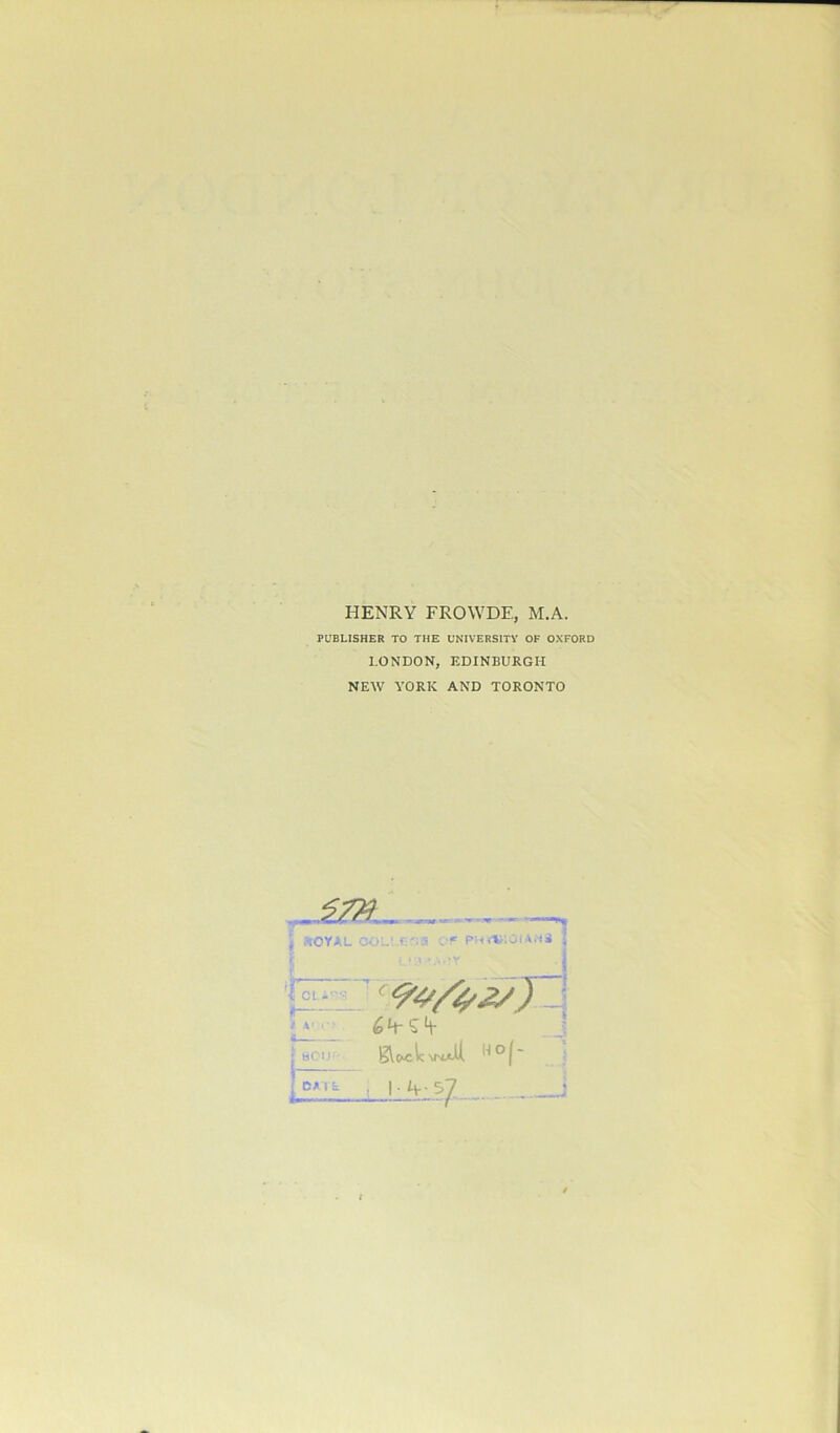 HENRY FROWDE, M.A. PUBLISHER TO THE UNIVERSITY OF OXFORD LONDON, EDINBURGH NEW YORK AND TORONTO yt \ iOYAL '<• CLi- fr- it »' Of PHWiOIANS ' 99/^Jy) 1 eeur- £Vc*c V:\maU. n | DATE 1 l 37