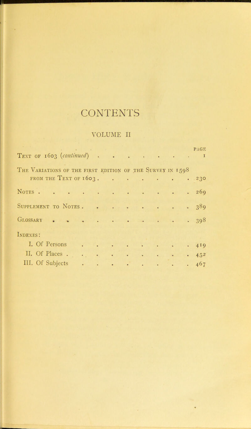 CONTENTS VOLUME II PAGE Text of 1603 (continued) ....... 1 The Variations of the first edition of the Survey in 1598 from the Text of 1603 230 Notes . . . . . . . . . . .269 Supplement to Notes 389 Glossary . 398 Indexes: I. Of Persons 419 II. Of Places ......... 452 III. Of Subjects 467