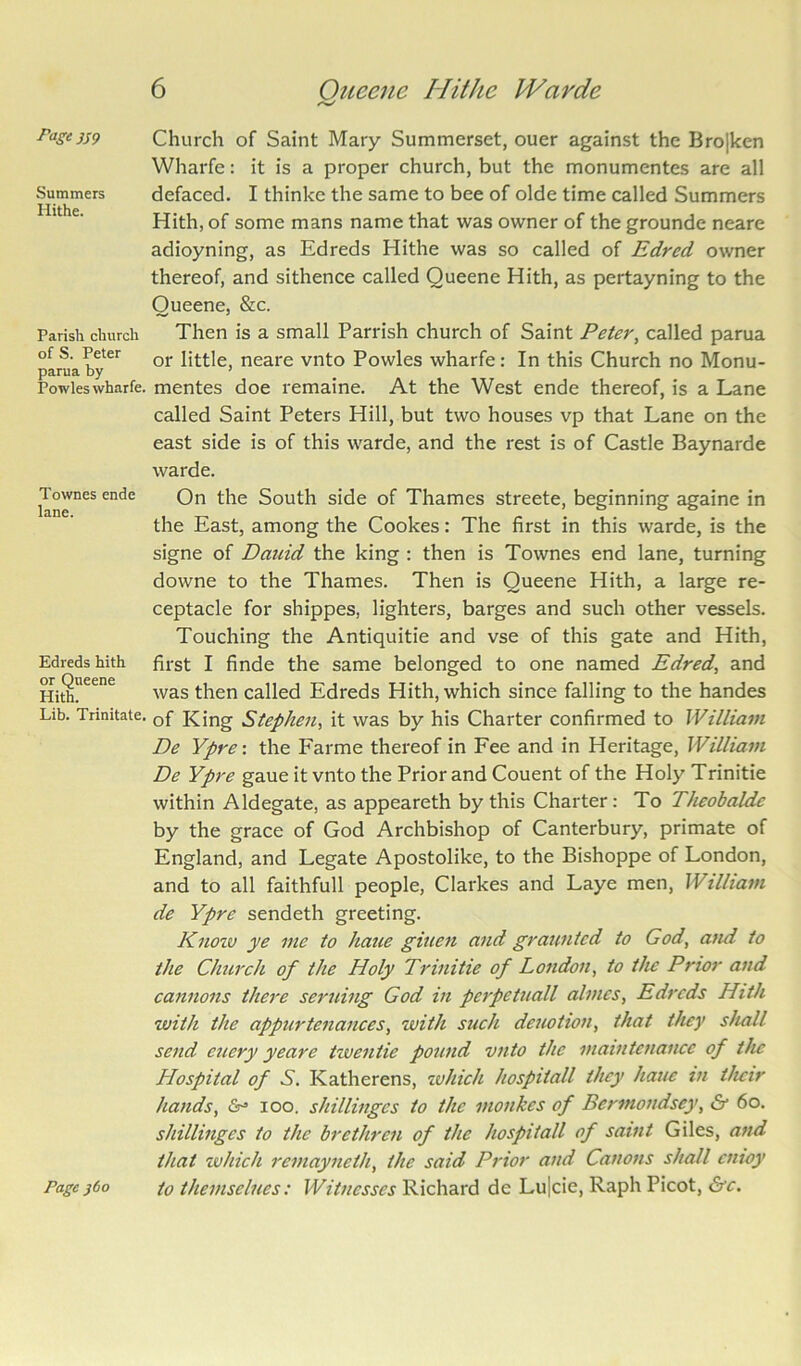 Summers Hithe. Parish church of S. Peter parua by Powles wharfe. Townes ende lane. Edreds hith or Queene Hith. Lib. Trinitate. 6 Queene Hithe Warde Church of Saint Mary Summerset, ouer against the Bro|ken Wharfe: it is a proper church, but the monumentes are all defaced. I thinke the same to bee of olde time called Summers Hith, of some mans name that was owner of the grounde neare adioyning, as Edreds Hithe was so called of Edred owner thereof, and sithence called Queene Hith, as pertayning to the Queene, &c. Then is a small Parrish church of Saint Peter, called parua or little, neare vnto Powles wharfe: In this Church no Monu- mentes doe remaine. At the West ende thereof, is a Lane called Saint Peters Hill, but two houses vp that Lane on the east side is of this warde, and the rest is of Castle Baynarde warde. On the South side of Thames streete, beginning againe in the East, among the Cookes: The first in this warde, is the signe of Dauid the king : then is Townes end lane, turning downe to the Thames. Then is Queene Hith, a large re- ceptacle for shippes, lighters, barges and such other vessels. Touching the Antiquitie and vse of this gate and Hith, first I finde the same belonged to one named Edred, and was then called Edreds Hith, which since falling to the handes of King Stephen, it was by his Charter confirmed to William De Ypre: the Farme thereof in Fee and in Heritage, William De Ypre gaue it vnto the Prior and Couent of the Holy Trinitie within Aldegate, as appeareth by this Charter: To Theobaldc by the grace of God Archbishop of Canterbury, primate of England, and Legate Apostolike, to the Bishoppe of London, and to all faithfull people, Clarkes and Laye men, William de Ypre sendeth greeting. Know ye me to haue giuen and grauntcd to God, and to the Church of the Holy Trinitie of London, to the Prior and cannons there seruing God in pcipetuall almcs, Edreds Hith with the appurtenances, with such deuotion, that they shall send euery yeare twentie pound vnto the maintenance of the Hospital of S. Katherens, which hospital'l they haue in their hands, &•= ioo. shillinges to the monkes of Bermondsey, & 60. shillingcs to the brethren of the hospitall of saint Giles, and that which remayneth, the said Prior and Canons shall enioy to themselnes: Witnesses Richard de Lu|cie, Raph Picot, &e. Page j6o