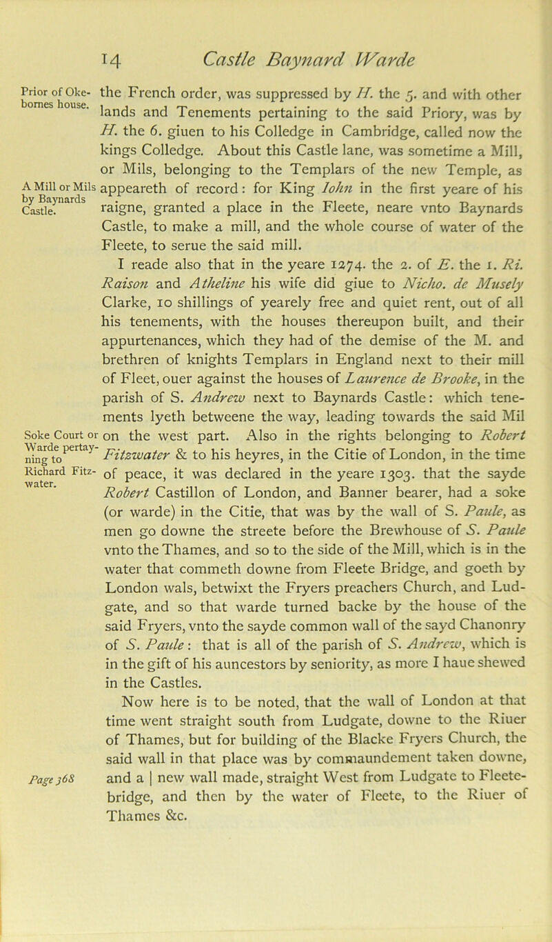 Prior of Okc- the French order, was suppressed by //. the 5. and with other lands and Tenements pertaining to the said Priory, was by H. the 6. giuen to his Colledge in Cambridge, called now the kings Colledge. About this Castle lane, was sometime a Mill, or Mils, belonging to the Templars of the new Temple, as A Mill or Mils appeareth of record: for King lohn in the first yeare of his Castle. raigne, granted a place in the bleete, neare vnto Baynards Castle, to make a mill, and the whole course of water of the Fleete, to serue the said mill. I reade also that in the yeare 1274. the 2. of E. the x. Ri. Raison and Atheline his wife did giue to NicJio. de Musely Clarke, 10 shillings of yearely free and quiet rent, out of all his tenements, with the houses thereupon built, and their appurtenances, which they had of the demise of the M. and brethren of knights Templars in England next to their mill of Fleet, ouer against the houses of Laurence de Brooke, in the parish of S. Andrew next to Baynards Castle: which tene- ments lyeth betweene the way, leading towards the said Mil Soke Court or on the west part. Also in the rights belonging to Robert MngtoPerta> Fitzwater & to his heyres, in the Citie of London, in the time Richard Fitz- Qf peace, it was declared in the yeare 1303. that the sayde Robert Castillon of London, and Banner bearer, had a soke (or warde) in the Citie, that was by the wall of S. Paule, as men go downe the streete before the Brewhouse of 6. Paule vnto the Thames, and so to the side of the Mill, which is in the water that commeth downe from Fleete Bridge, and goeth by London wals, betwixt the Fryers preachers Church, and Lud- gate, and so that warde turned backe by the house of the said Fryers, vnto the sayde common wall of the sayd Chanonry of 5. Paide: that is all of the parish of .S'. Andrew, which is in the gift of his auncestors by seniority, as more I haue shewed in the Castles. Now here is to be noted, that the wall of London at that time went straight south from Ludgate, downe to the Riuer of Thames, but for building of the Blacke Fryers Church, the said wall in that place was by commaundement taken downe, Page j6S and a | new wall made, straight West from Ludgate to Fleete- bridge, and then by the water of Fleete, to the Riuer of Thames &c.