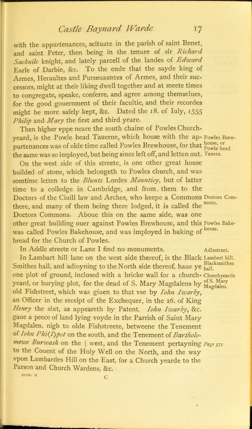 with the appurtenances, scituate in the parish of saint Benet, and saint Peter, then being in the tenure of sir Richard Sackuile knight, and lately parcell of the landes of Edzvard Earle of Darbie, &c. To the ende that the sayde king of Armes, Heraultes and Purseuauntes of Armes, and their suc- cessors, might at their liking dwell together and at meete times to congregate, speake, conferre, and agree among themselues, for the good gouernment of their facultie, and their recordes might be more safely kept, &c. Dated the 18. of Iuly, 1555 Philip and Mary the first and third yeare. Then higher vppe neare the south chaine of Powles Church- yeard, is the Powle head Tauerne, which house with the ap-Powles Brew- purtenances was of olde time called Powles Brewhouse, for that £*ad the same was so imployed, but being since left off, and letten out. Tauem. On the west side of this streete, is one other great house builded of stone, which belongeth to Powles church, and was somtime letten to the Blunts Lordes Mountioy, but of latter time to a colledge in Cambridge, and from them to the Doctors of the Ciuill law and Arches, who keepe a Commons Doctors Com- there, and many of them being there lodged, it is called the mons' Doctors Commons. Aboue this on the same side, was one other great building ouer against Powles Brewhouse, and this Powles Bake- was called Powles Bakehouse, and was imployed in baking of house' bread for the Church of Powles. In Addle streete or Lane I find no monuments. Adlestreet. In Lambart hill lane on the west side thereof, is the Black Lambert hill. Smithes hall, and adioyning to the North side thereof, haue ye ^cksmithes one plot of ground, inclosed with a bricke wall for a church- Churchyearde yeard, or burying plot, for the dead of S. Mary Magdalens by Magdalen old Fishstreet, which was giuen to that vse by IoJm Iwarby, an Officer in the receipt of the Exchequer, in the 26. of King Henry the sixt, as appeareth by Patent. Iohn Iwarby, &c. gaue a peece of land lying voyde in the Parrish of Saint Mary Magdalen, nigh to olde Fishstreete, betweene the Tenement of Iohn Phi(l)pot on the south, and the Tenement of Bartholo- mewe Burwash on the | west, and the Tenement pertayning Page jyi to the Couent of the Holy Well on the North, and the way vpon Lambardes Hill on the East, for a Church yearde to the Parson and Church Wardens, &c. STOW. II ^