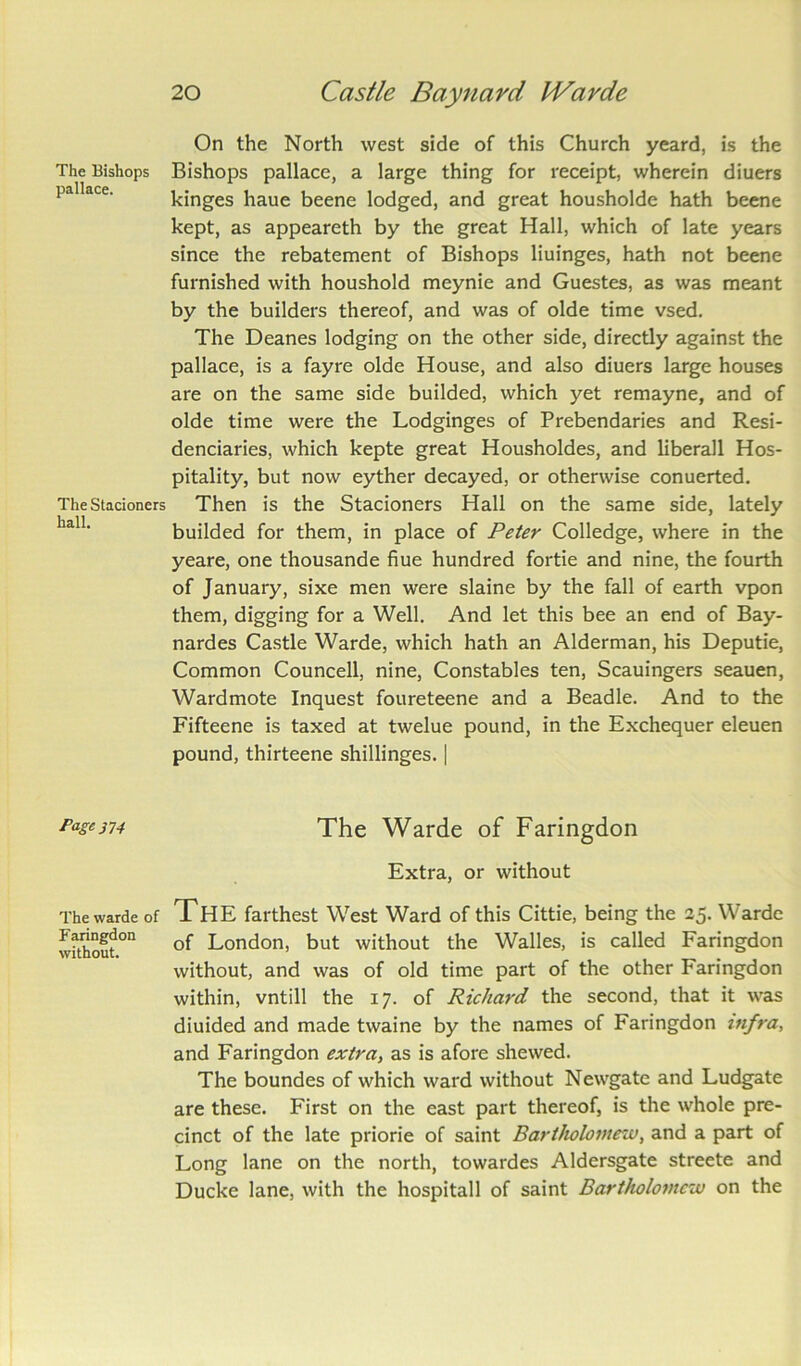 The Bishops pallace. The Stacioners hall. Page 374 The warde of Faringdon without. 20 Castle Baynard IVavde On the North west side of this Church yeard, is the Bishops pallace, a large thing for receipt, wherein diuers kinges haue beene lodged, and great housholde hath beene kept, as appeareth by the great Hall, which of late years since the rebatement of Bishops liuinges, hath not beene furnished with houshold meynie and Guestes, as was meant by the builders thereof, and was of olde time vsed. The Deanes lodging on the other side, directly against the pallace, is a fayre olde House, and also diuers large houses are on the same side builded, which yet remayne, and of olde time were the Lodginges of Prebendaries and Resi- denciaries, which kepte great Housholdes, and liberall Hos- pitality, but now eyther decayed, or otherwise conuerted. Then is the Stacioners Hall on the same side, lately builded for them, in place of Peter Colledge, where in the yeare, one thousande hue hundred fortie and nine, the fourth of January, sixe men were slaine by the fall of earth vpon them, digging for a Well. And let this bee an end of Bay- nardes Castle Warde, which hath an Alderman, his Deputie, Common Councell, nine, Constables ten, Scauingers seauen, Wardmote Inquest foureteene and a Beadle. And to the Fifteene is taxed at twelue pound, in the Exchequer eleuen pound, thirteene shillinges. | The Warde of Faringdon Extra, or without The farthest West Ward of this Cittie, being the 25. Warde of London, but without the Walles, is called Faringdon without, and was of old time part of the other Faringdon within, vntill the 17. of Richard the second, that it was diuided and made twaine by the names of Faringdon infra, and Faringdon extra, as is afore shewed. The boundes of which ward without Newgate and Ludgate are these. First on the east part thereof, is the whole pre- cinct of the late priorie of saint Bartholomew, and a part of Long lane on the north, towardes Aldersgate streete and Ducke lane, with the hospitall of saint Bartholomew on the