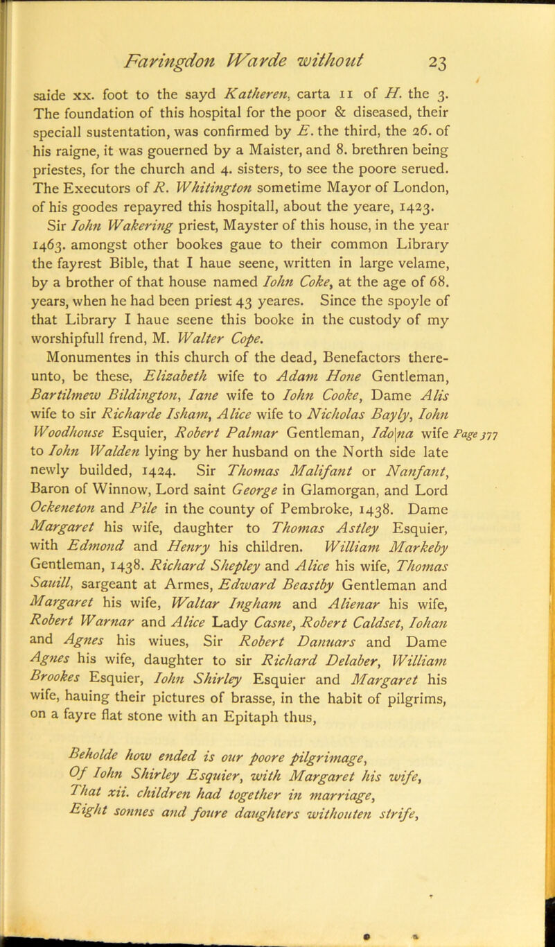 4 saide xx. foot to the sayd Katheren, carta 11 of H. the 3. The foundation of this hospital for the poor & diseased, their speciall sustentation, was confirmed by E. the third, the 26. of his raigne, it was gouerned by a Maister, and 8. brethren being priestes, for the church and 4. sisters, to see the poore serued. The Executors of R. Whitington sometime Mayor of London, of his goodes repayred this hospitall, about the yeare, 1423. Sir Iohn Wakering priest, Mayster of this house, in the year 1463. amongst other bookes gaue to their common Library the fayrest Bible, that I haue seene, written in large velame, by a brother of that house named Iohn Coke, at the age of 68. years, when he had been priest 43 yeares. Since the spoyle of that Library I haue seene this booke in the custody of my worshipfull frend, M. Walter Cope. Monumentes in this church of the dead, Benefactors there- unto, be these, Elizabeth wife to Adam Hone Gentleman, Bartilmew Bildington, lane wife to Iohn Cooke, Dame A Us wife to sir Richarde I sham, Alice wife to Nicholas Bayly, Iohn Woodhouse Esquier, Robert Palmar Gentleman, Ido\na wife Page777 to Iohn Walden lying by her husband on the North side late newly builded, 1424. Sir Thomas Malifant or Nanfant, Baron of Winnow, Lord saint George in Glamorgan, and Lord Ockeneton and Pile in the county of Pembroke, 1438. Dame Margaret his wife, daughter to Thomas Astley Esquier, with Edmond and Henry his children. William Markeby Gentleman, 1438. Richard Shepley and Alice his wife, Thomas Sauill, sargeant at Armes, Edward Beastby Gentleman and Margaret his wife, Waltar Ingham and Alienar his wife, Robert Warnar and Alice Lady Casne, Robert Caldset, Iohan and Agnes his wiues, Sir Robert Danuars and Dame Agnes his wife, daughter to sir Richard Delaber, William Brookes Esquier, Iohn Shirley Esquier and Margaret his wife, hauing their pictures of brasse, in the habit of pilgrims, on a fayre flat stone with an Epitaph thus, Beholde how ended is our poore pilgrimage, Of Iohn Shirley Esquier, with Margaret his wife, That xii. children had together in marriage, Eight sonnes and foure daughters withouten strife,